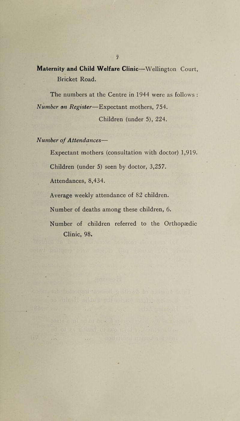 Maternity and Child Welfare Clinic—Wellington Court, Bricket Road. The numbers at the Centre in 1944 were as follows : Number on Register—Expectant mothers, 754. Children (under 5), 224. Number of Attendances— Expectant mothers (consultation with doctor) 1,919. Children (under 5) seen by doctor, 3,257. Attendances, 8,434. Average weekly attendance of 82 children. Number of deaths among these children, 6. Number of children referred to the Orthopaedic Clinic, 98.