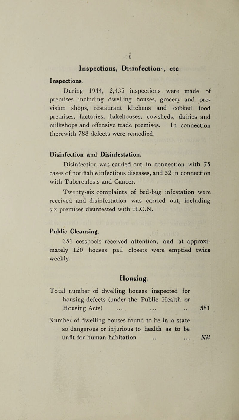 Inspections, Disinfections, etc Inspections. During 1944, 2,435 inspections were made of premises including dwelling houses, grocery and pro¬ vision shops, restaurant kitchens and cobked food premises, factories, bakehouses, cowsheds, dairies and milkshops and offensive trade premises. In connection therewith 788 defects were remedied. Disinfection and Disinfestation. Disinfection was carried out in connection with 75 cases of notifiable infectious diseases, and 52 in connection with Tuberculosis and Cancer. Twenty-six complaints of bed-bug infestation were received and disinfestation was carried out, including six premises disinfested with H.C.N. Public Cleansing. 351 cesspools received attention, and at approxi¬ mately 120 houses pail closets were emptied twice weekly. Housing. Total number of dwelling houses inspected for housing defects (under the Public Health or Housing Acts) ... ... ... 581 Number of dwelling houses found to be in a state so dangerous or injurious to health as to be unfit for human habitation ... ... Nil