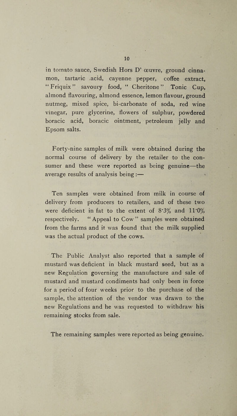 in tomato sauce, Swedish Hors D’ oeuvre, ground cinna¬ mon, tartaric acid, cayenne pepper, coffee extract, “Friquix” savoury food, “ Cheritone ” Tonic Cup, almond flavouring, almond essence, lemon flavour, ground nutmeg, mixed spice, bi-carbonate of soda, red wine vinegar, pure glycerine, flowers of sulphur, powdered boracic acid, boracic ointment, petroleum jelly and Epsom salts. Forty-nine samples of milk were obtained during the normal course of delivery by the retailer to the con¬ sumer and these were reported as being genuine—the average results of analysis being:— Ten samples were obtained from milk in course of delivery from producers to retailers, and of these two were deficient in fat to the extent of 8*3% and 11*0% respectively. “ Appeal to Cow ” samples were obtained from the farms and it was found that the milk supplied was the actual product of the cows. The Public Analyst also reported that a sample of mustard was deficient in black mustard seed, but as a new Regulation governing the manufacture and sale of mustard and mustard condiments had only been in force for a period of four weeks prior to the purchase of the sample, the attention of the vendor was drawn to the new Regulations and he was requested to withdraw his remaining stocks from sale. The remaining samples were reported as being genuine.