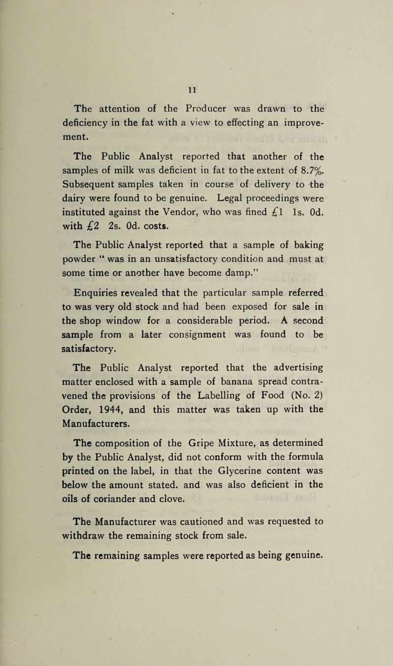The attention of the Producer was drawn to the deficiency in the fat with a view to effecting an improve¬ ment. The Public Analyst reported that another of the samples of milk was deficient in fat to the extent of 8.7%. Subsequent samples taken in course of delivery to the dairy were found to be genuine. Legal proceedings were instituted against the Vendor, who was fined ^1 Is. Od. with £2 2s. Od. costs. The Public Analyst reported that a sample of baking powder “ was in an unsatisfactory condition and must at some time or another have become damp.” Enquiries revealed that the particular sample referred to was very old stock and had been exposed for sale in the shop window for a considerable period. A second sample from a later consignment was found to be satisfactory. The Public Analyst reported that the advertising matter enclosed with a sample of banana spread contra¬ vened the provisions of the Labelling of Food (No. 2) Order, 1944, and this matter was taken up with the Manufacturers. The composition of the Gripe Mixture, as determined by the Public Analyst, did not conform with the formula printed on the label, in that the Glycerine content was below the amount stated, and was also deficient in the oils of coriander and clove. The Manufacturer was cautioned and was requested to withdraw the remaining stock from sale. The remaining samples were reported as being genuine.