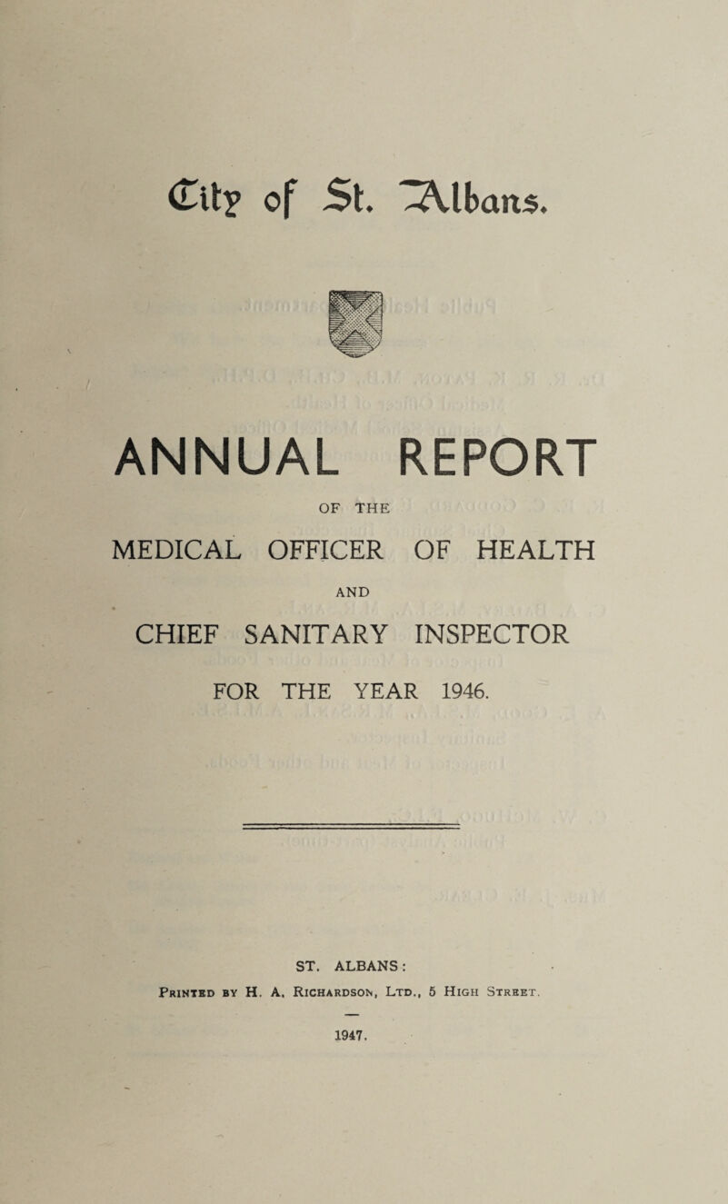 Citp of St. 3\lbaits. ANNUAL REPORT OF THE MEDICAL OFFICER OF HEALTH AND CHIEF SANITARY INSPECTOR FOR THE YEAR 1946. ST. ALBANS: Printed by H. A. Richardson, Ltd., 5 High Street. 1947,