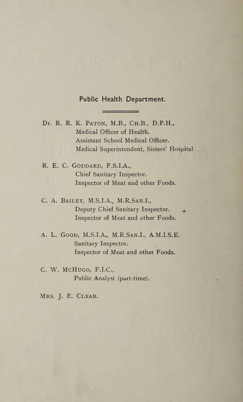Public Health Department. Dr. R. R. K. Paton, M.B., Ch.B., D.P.H., Medical Officer of Health. Assistant School Medical Officer. Medical Superintendent, Sisters’ Hospital R. E. C. Goddard, F.S.I.A., Chief Sanitary Inspector. Inspector of Meat and other Foods. C. A. Bailey, M.S.I.A., M.R.San.I., Deputy Chief Sanitary Inspector. Inspector of Meat and other Foods. A. L. Good, M.S.I.A., M.R.San.I., A.M.I.S.E. Sanitary Inspector. Inspector of Meat and other Foods. C. W. McHugo, F.I.C., Public Analyst (part-time). Mrs. J. E. Clear.