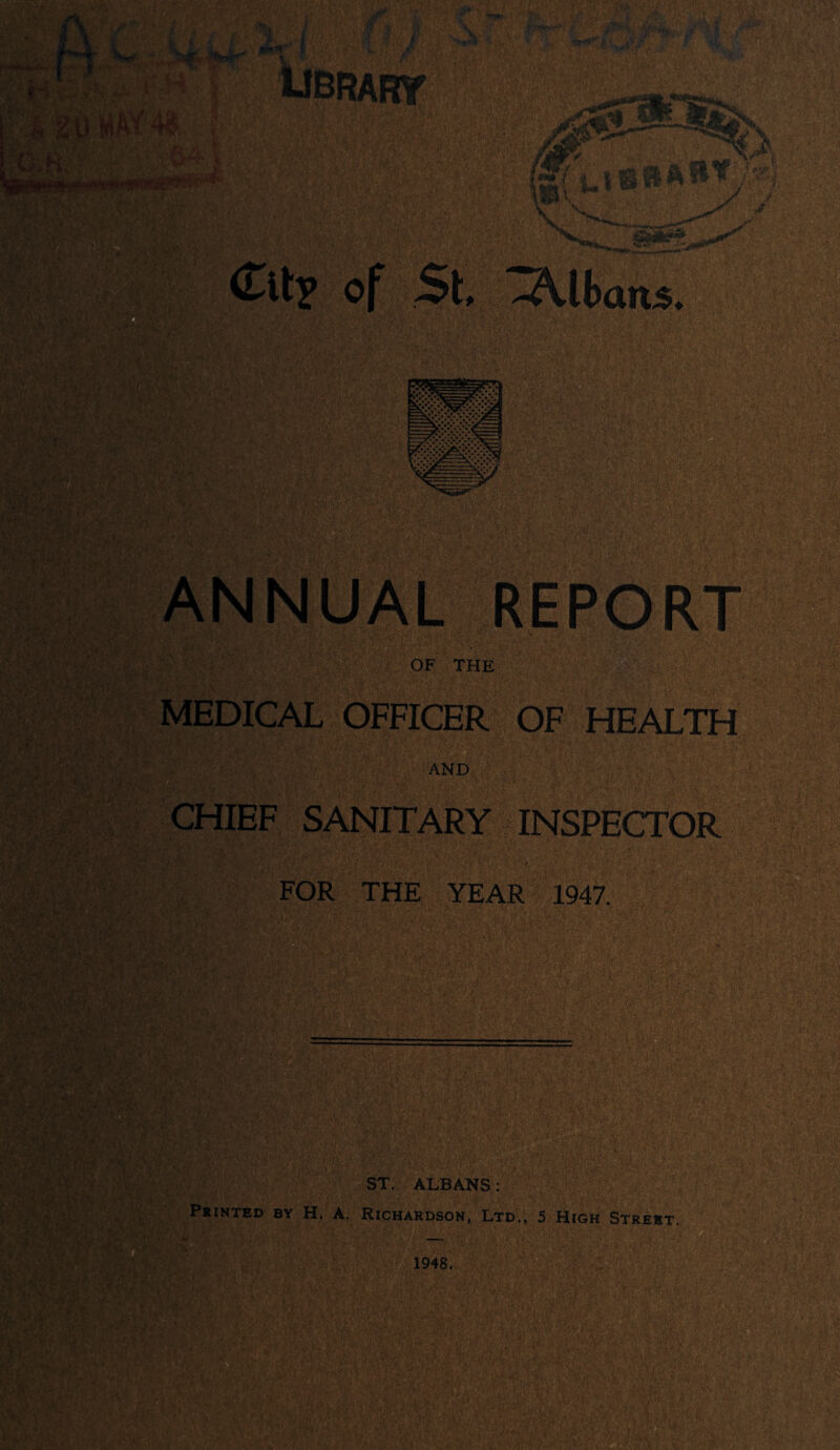 (Tlt^ of St, ^lban5. ANNUAL REPORT OF THE MEDICAL OFFICER OF HEALTH a AND CHIEF SANITARY INSPECTOR FOR THE YEAR 1947. Q ST. ALBANS: Printed by H. A. Richardson, Ltd., 5 High Street.