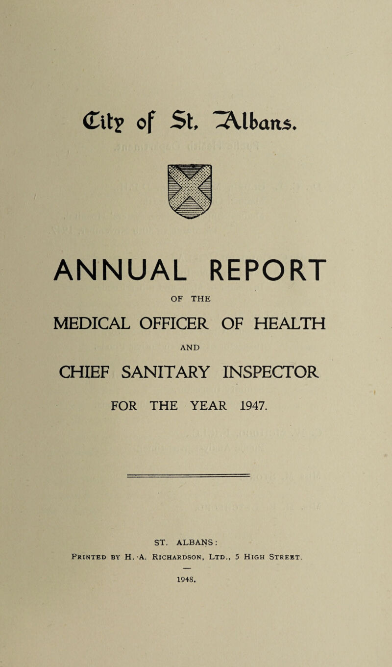 ANNUAL REPORT OF THE MEDICAL OFFICER OF HEALTH AND CHIEF SANITARY INSPECTOR FOR THE YEAR 1947. ST. ALBANS; Printed by H. -A. Richardson, Ltd., 5 High Street. 1948.