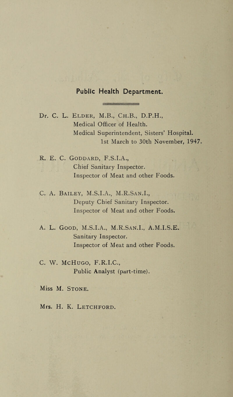 Public Health Department. Dr. C. L. Elder, M.B., Ch.B., D.P.H., Medical Officer of Health. Medical Superintendent, Sisters’ Hospital. 1st March to 30th November, 1947. R. E. C. Goddard, F.S.I.A., Chief Sanitary Inspector. Inspector of Meat and other Foods. C. A. Bailey, M.S.I.A., M.R.San.L, Deputy Chief Sanitary Inspector. Inspector of Meat and other Foods. A. L. Good, M.S.I.A., M.R.San.L, A.M.I.S.E. Sanitary Inspector. Inspector of Meat and other Foods. C. W. McHugo, F.R.I.C., Public Analyst (part-time). Miss M. Stone. Mrs. H. K. Letchford.