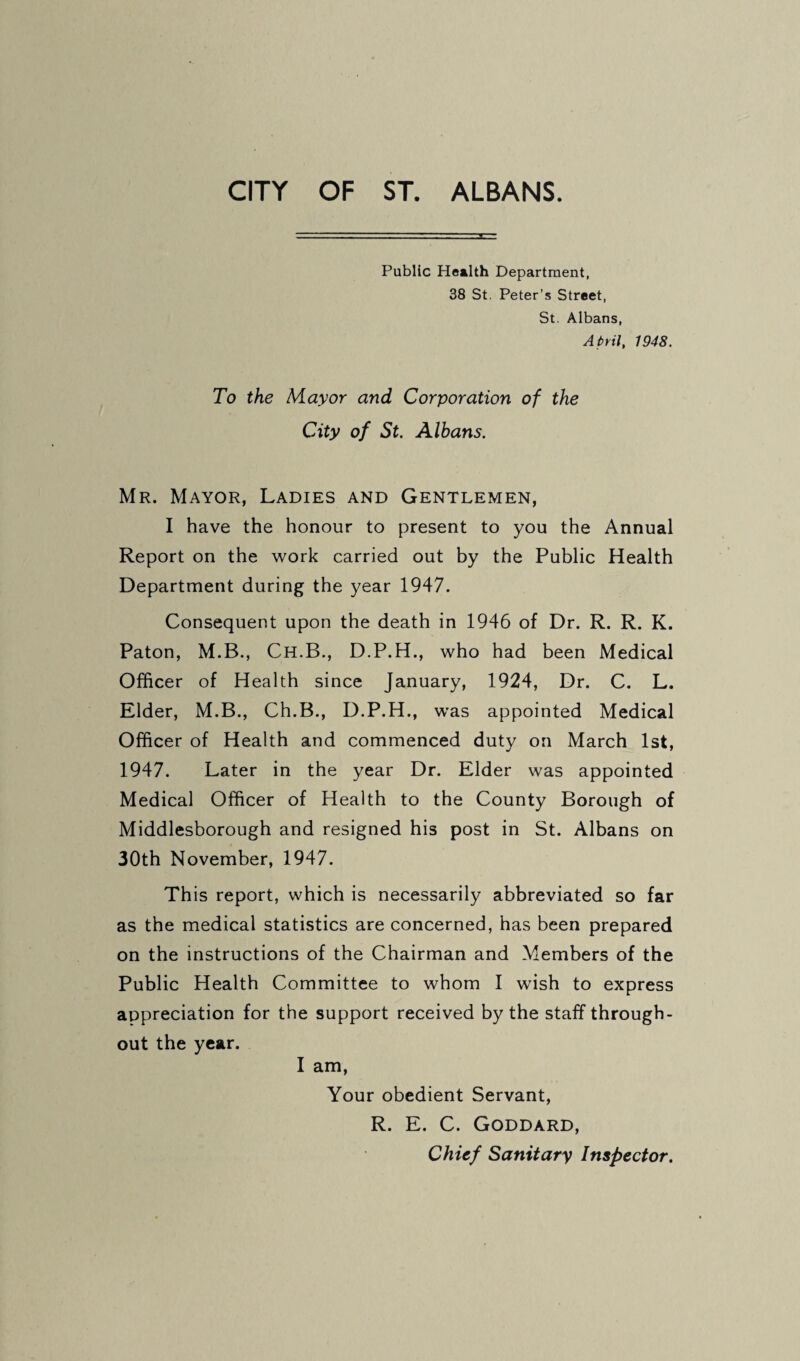 Public Health Department, 38 St. Peter’s Street, St. Albans, April, 1948. To the Mayor and Corporation of the City of St. Albans. Mr. Mayor, Ladies and Gentlemen, I have the honour to present to you the Annual Report on the work carried out by the Public Health Department during the year 1947. Consequent upon the death in 1946 of Dr. R. R. K. Paton, M.B., Ch.B., D.P.H., who had been Medical Officer of H ealth since January, 1924, Dr. C. L. Elder, M.B., Ch.B., D.P.H., was appointed Medical Officer of Health and commenced duty on March 1st, 1947. Later in the year Dr. Elder was appointed Medical Officer of Health to the County Borough of Middlesborough and resigned his post in St. Albans on 30th November, 1947. This report, which is necessarily abbreviated so far as the medical statistics are concerned, has been prepared on the instructions of the Chairman and Members of the Public Health Committee to whom I wish to express appreciation for the support received by the staff through¬ out the year. I am. Your obedient Servant, R. E. C. Goddard, Chief Sanitary Inspector,