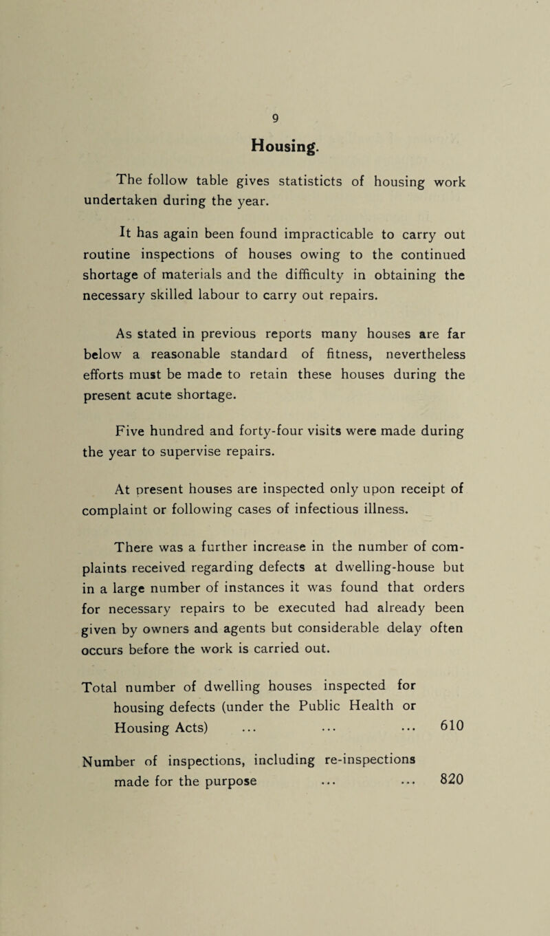 Housing. The follow table gives statisticts of housing work undertaken during the year. It has again been found impracticable to carry out routine inspections of houses owing to the continued shortage of materials and the difficulty in obtaining the necessary skilled labour to carry out repairs. As stated in previous reports many houses are far below a reasonable standard of fitness, nevertheless efforts must be made to retain these houses during the present acute shortage. Five hundred and forty-four visits were made during the year to supervise repairs. At present houses are inspected only upon receipt of complaint or following cases of infectious illness. There was a further increase in the number of com¬ plaints received regarding defects at dwelling-house but in a large number of instances it was found that orders for necessary repairs to be executed had already been given by owners and agents but considerable delay often occurs before the work is carried out. Total number of dwelling houses inspected for housing defects (under the Public Health or Housing Acts) ... ... ••• 610 Number of inspections, including re-inspections made for the purpose ... ... 820