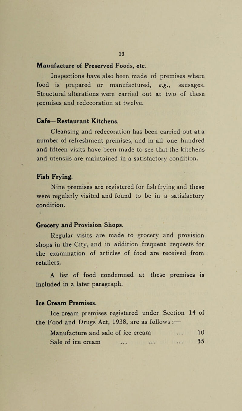 Manufacture of Preserved Foods, etc. Inspections have also been made of premises where food is prepared or manufactured, e.g., sausages. Structural alterations were carried out at two of these premises and redecoration at twelve. Cafe—Restaurant Kitchens. Cleansing and redecoration has been carried out at a number of refreshment premises, and in all one hundred and fifteen visits have been made to see that the kitchens and utensils are maintained in a satisfactory condition. Fish Frying. Nine premises are registered for fish frying and these were regularly visited and found to be in a satisfactory condition. Grocery and Provision Shops. Regular visits are made to grocery and provision shops in the City, and in addition frequent requests for the examination of articles of food are received from retailers. A list of food condemned at these premises is included in a later paragraph. Ice Cream Premises. Ice cream premises registered under Section 14 of the Food and Drugs Act, 1938, are as follows :— Manufacture and sale of ice cream ... 10 Sale of ice cream ... ... ... 35