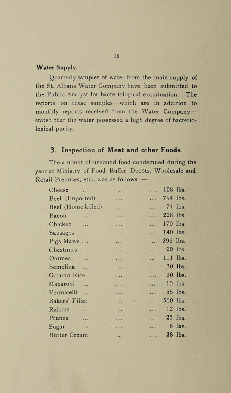 Water Supply, Quarterly samples of water from the main supply of the St. Albans Water Company have been submitted to the Public Analyst for bacteriological examination. The reports on these samples—which are in addition to monthly reports received from the Water Company— stated that the water possessed a high degree of bacterio¬ logical purity. 3. Inspection of Meat and other Foods. The amount of unsound food condemned during the year at Ministry of P'ood Buffer Depots, Wholesale and Retail Premises, etc., was as follows :— Cheese ... ... ... 108 lbs. Beef (Imported) ... ... 794 lbs. Beef (Home killed) .. ... 74 lbs. Bacon ... ... ... 228 lbs. Chicken ... ... ... 170 lbs. Sausages ... ... ... 140 lbs. Pigs Maws ... ... ... 296 lbs. Chestnuts ... • ... ... 20 lbs. Oatmeal ... ... ... Ill lbs. Semolina ... ... ... 30 lbs. Ground Rice ... ... 30 lbs. Macaroni ... ... ... 10 lbs. Vermicelli ... ... ... 56 lbs. Bakers’ Filler ... • ... 560 lbs. Raisins ... ... ... 12 lbs. Prunes ... ... ... 25 lbs. Sugar ... ... ... 8 lbs. Butter Cream ... ... 28 lbs.