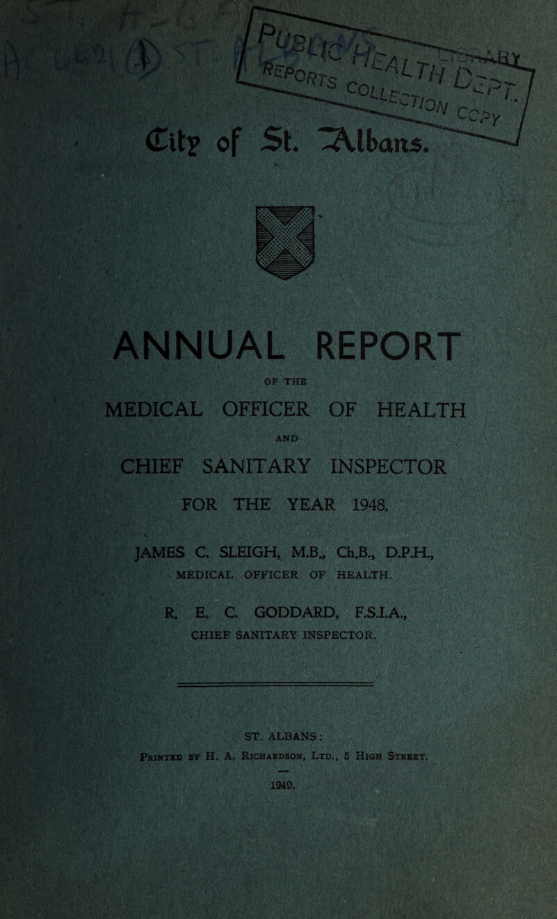 ; -y X (Tit? of -Albans, 111 '.. . ,/.V, . ^t*'i V»\ ••••.,•• . . e.V ; vY>^\/\yr‘' •  . REPOR OF THE MEDICAL OFFICER OF HEALTH AND CHIEF SANITARY INSPECTOR FOR THE YEAR 1948. JAMES C. SLEIGH, M.B., Ch.B., D.P.H., MEDICAL OFFICER OF HEALTH. R. E. C. GODDARD, F.S.I.A., CHIEF SANITARY INSPECTOR. ST. ALBANS: Printed by H. A, Richardson, Ltd., 5 High Street.