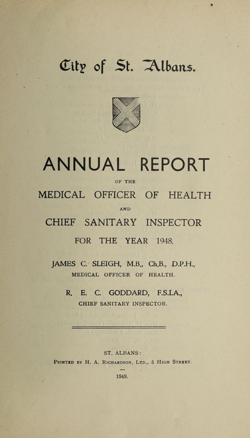 (Tit? of St. -Albans. ANNUAL REPORT OF THE MEDICAL OFFICER OF HEALTH AND CHIEF SANITARY INSPECTOR FOR THE YEAR 1948. JAMES C. SLEIGH, M.B., Ch.B., D.P.H., MEDICAL OFFICER OF HEALTH. R. E. C. GODDARD, F.S.I.A., CHIEF SANITARY INSPECTOR. ST. ALBANS: Printed by H. A. Richardson, Ltd., 5 High Street. 1949.