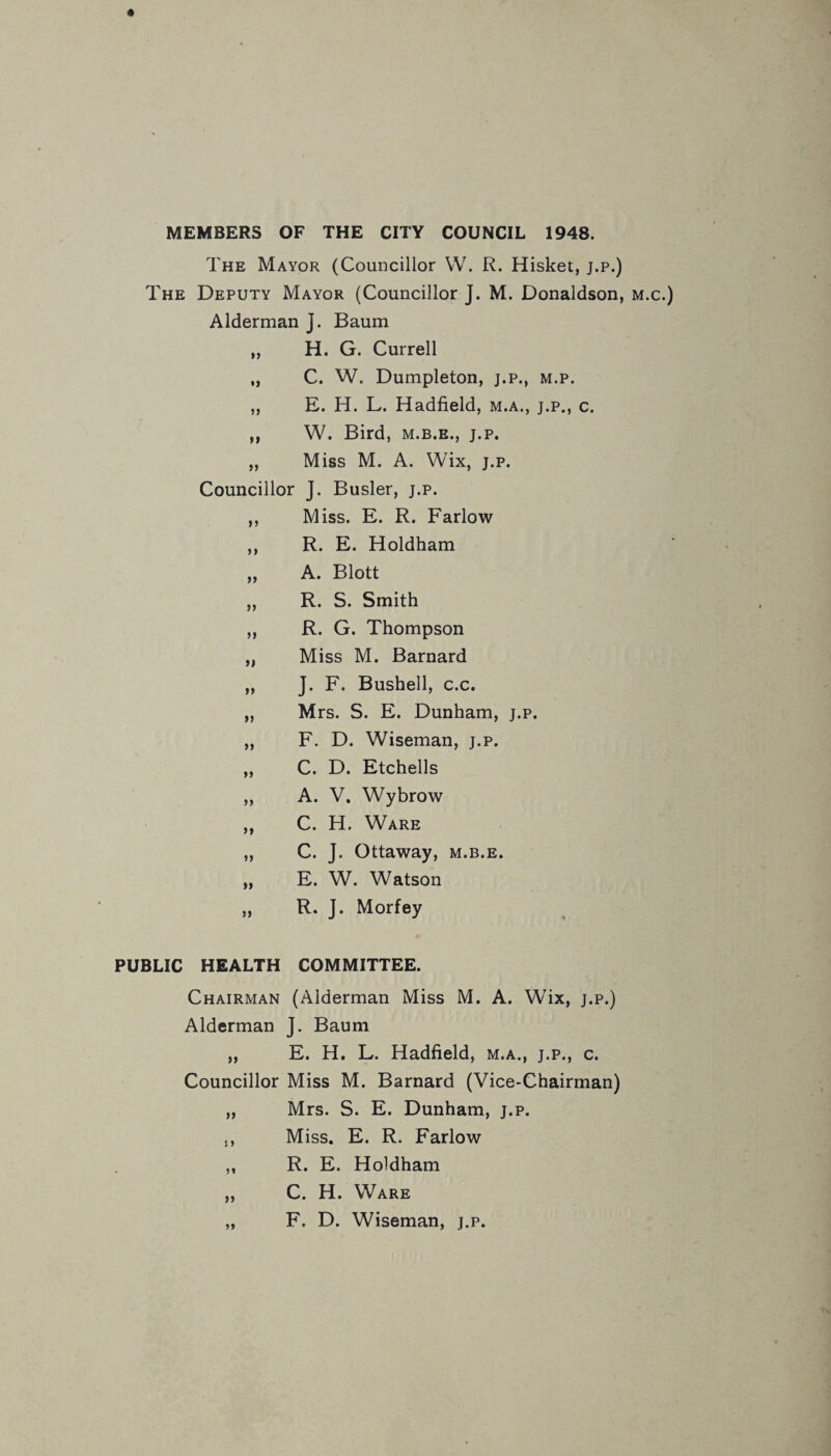 MEMBERS OF THE CITY COUNCIL 1948. The Mayor (Councillor W. R. Hisket, j.p.) The Deputy Mayor (Councillor J. M. Donaldson, m.c.) Alderman J. Baum „ H. G. Currell „ C. W. Dumpleton, j.p., m.p. „ E. H. L. Hadfield, m.a., j.p., c. ,, W. Bird, m.b.e., j.p. „ Miss M. A. Wix, j.p. Councillor J. Busier, j.p. ,, Miss. E. R. Farlow ,, R. E. Holdham „ A. Blott „ R. S. Smith ,, R. G. Thompson „ Miss M. Barnard „ J. F. Bushell, c.c. „ Mrs. S. E. Dunham, j.p. „ F. D. Wiseman, j.p. „ C. D. Etchells ,, A. V. Wybrow „ C. H. Ware „ C. J. Ottaway, m.b.e. „ E. W. Watson „ R. J. Morfey PUBLIC HEALTH COMMITTEE. Chairman (Alderman Miss M. A. Wix, j.p.) Alderman J. Baum „ E. H. L. Hadfield, m.a., j.p., c. Councillor Miss M. Barnard (Vice-Chairman) „ Mrs. S. E. Dunham, j.p. ,, Miss. E. R. Farlow ,, R. E. Holdham „ C. H. Ware „ F. D. Wiseman, j.p.