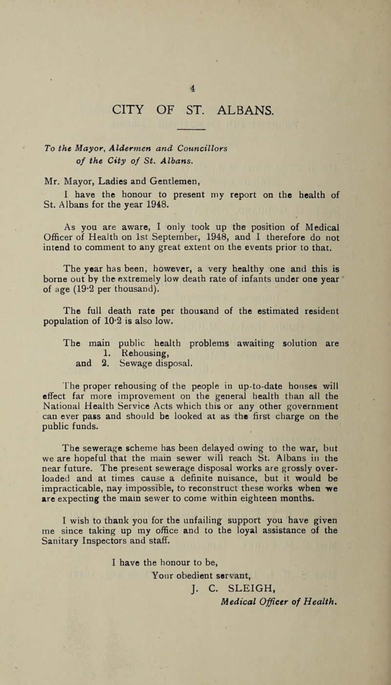 CITY OF ST. ALBANS. To the Mayor, Aldermen and Councillors of the City of St. Albans. Mr. Mayor, Ladies and Gentlemen, I have the honour to present my report on the health of St. Albans for the year 1948. As you are aware, I only took up the position of Medical Officer of Health on 1st September, 1948, and I therefore do not intend to comment to any great extent on the events prior to that. The year has been, however, a very healthy one and this is borne out by the extremely low death rate of infants under one year of age (19*2 per thousand). The full death rate per thousand of the estimated resident population of 10*2 is also low. The main public health problems awaiting solution are 1. Rehousing, and 2. Sewage disposal. The proper rehousing of the people in up-to-date houses will effect far more improvement on the general health than all the National Health Service Acts which this or any other government can ever pass and should be looked at as the first charge on the public funds. The sewerage scheme has been delayed owing to the war, but we are hopeful that the main sewer will reach St. Albans in the near future. The present sewerage disposal works are grossly over¬ loaded and at times cause a definite nuisance, but it would be impracticable, nay impossible, to reconstruct these works when we are expecting the main sewer to come within eighteen months. I wish to thank you for the unfailing support you have given me since taking up my office and to the loyal assistance of the Sanitary Inspectors and staff. I have the honour to be, Your obedient servant, J. C. SLEIGH, Medical Officer of Health.