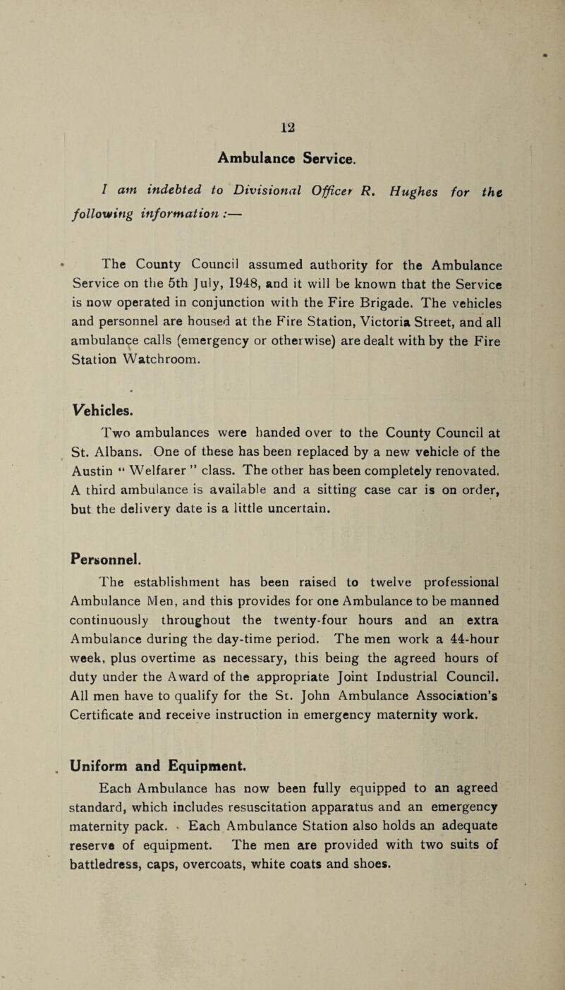 Ambulance Service. I am indebted to Divisional Officer R. Hughes for the following information :— The County Council assumed authority for the Ambulance Service on the 5th July, 1948, and it will be known that the Service is now operated in conjunction with the Fire Brigade. The vehicles and personnel are housed at the Fire Station, Victoria Street, and all ambulance calls (emergency or otherwise) are dealt with by the Fire Station Watchroom. Vehicles. Two ambulances were handed over to the County Council at St. Albans. One of these has been replaced by a new vehicle of the Austin “ Welfarer ” class. The other has been completely renovated. A third ambulance is available and a sitting case car is on order, but the delivery date is a little uncertain. Personnel. The establishment has been raised to twelve professional Ambulance Men, and this provides for one Ambulance to be manned continuously throughout the twenty-four hours and an extra Ambulance during the day-time period. The men work a 44-hour week, plus overtime as necessary, this being the agreed hours of duty under the Award of the appropriate Joint Industrial Council. All men have to qualify for the St. John Ambulance Association’s Certificate and receive instruction in emergency maternity work. Uniform and Equipment. Each Ambulance has now been fully equipped to an agreed standard, which includes resuscitation apparatus and an emergency maternity pack. « Each Ambulance Station also holds an adequate reserve of equipment. The men are provided with two suits of battledress, caps, overcoats, white coats and shoes.