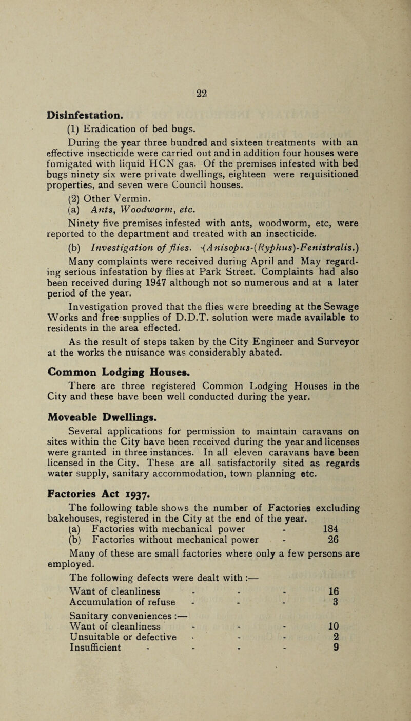 Disinfestation. (1) Eradication of bed bugs. During the year three hundred and sixteen treatments with an effective insecticide were carried out and in addition four houses were fumigated with liquid HCN gas. Of the premises infested with bed bugs ninety six were private dwellings, eighteen were requisitioned properties, and seven were Council houses. (2) Other Vermin. (a) Ants, Woodworm, etc. Ninety five premises infested with ants, woodworm, etc, were reported to the department and treated with an insecticide. (b) Investigation of flies. Anisopus-(Ryphus)-Fenistralis.) Many complaints were received during April and May regard¬ ing serious infestation by flies at Park Street. Complaints had also been received during 1947 although not so numerous and at a later period of the year. Investigation proved that the flies were breeding at the Sewage Works and free supplies of D.D.T. solution were made available to residents in the area effected. As the result of steps taken by tfle City Engineer and Surveyor at the works the nuisance was considerably abated. Common Lodging Houses. There are three registered Common Lodging Houses in the City and these have been well conducted during the year. Moveable Dwellings. Several applications for permission to maintain caravans on sites within the City have been received during the year and licenses were granted in three instances. In all eleven caravans have been licensed in the City. These are all satisfactorily sited as regards water supply, sanitary accommodation, town planning etc. Factories Act 1937. The following table shows the number of Factories excluding bakehouses, registered in the City at the end of the year. (a) Factories with mechanical power - 184 (b) Factories without mechanical power - 26 Many of these are small factories where only a few persons are employed. The following defects were dealt with :— Want of cleanliness 16 Accumulation of refuse ... 3 Sanitary conveniences :— Want of cleanliness 10 Unsuitable or defective ... 2 Insufficient .... 9