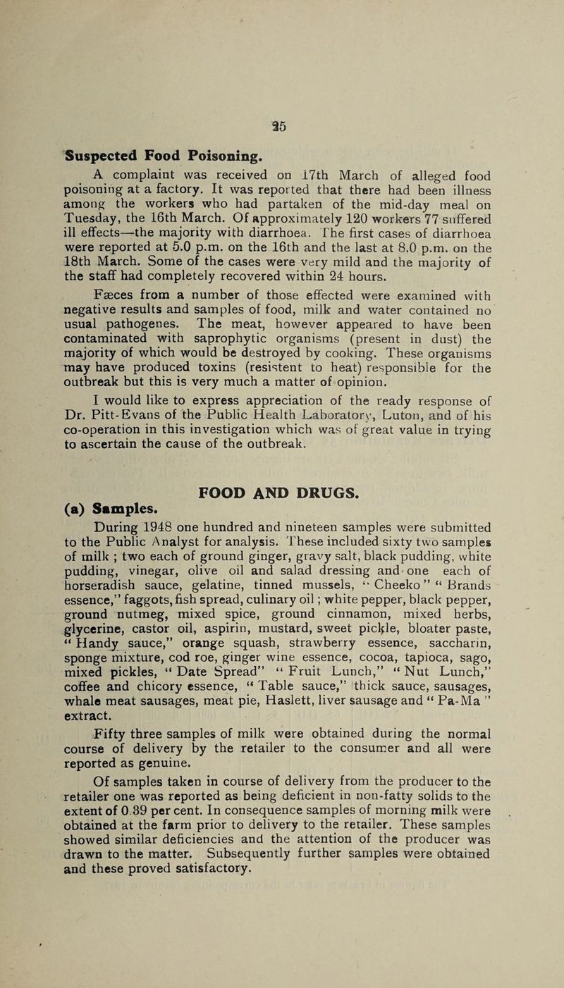 Suspected Food Poisoning. A complaint was received on I7th March of alleged food poisoning at a factory. It was reported that there had been illness among the workers who had partaken of the mid-day meal on Tuesday, the 16th March. Of approximately 120 workers 77 suffered ill effects—the majority with diarrhoea. The first cases of diarrhoea were reported at 5.0 p.m. on the 16th and the last at 8.0 p.m. on the 18th March. Some of the cases were very mild and the majority of the staff had completely recovered within 24 hours. Faeces from a number of those effected were examined with negative results and samples of food, milk and water contained no usual pathogenes. The meat, however appeared to have been contaminated with saprophytic organisms (present in dust) the majority of which would be destroyed by cooking. These organisms may have produced toxins (resistent to heat) responsible for the outbreak but this is very much a matter of opinion. I would like to express appreciation of the ready response of Dr. Pitt-Evans of the Public Health Laboratory, Luton, and of his co-operation in this investigation which was of great value in trying to ascertain the cause of the outbreak. FOOD AND DRUGS. (a) Samples. During 1948 one hundred and nineteen samples were submitted to the Public Analyst for analysis. These included sixty two samples of milk ; two each of ground ginger, gravy salt, black pudding, white pudding, vinegar, olive oil and salad dressing and one each of horseradish sauce, gelatine, tinned mussels, ‘k Cheeko ”“ Brands essence,” faggots, fish spread, culinary oil; white pepper, black pepper, ground nutmeg, mixed spice, ground cinnamon, mixed herbs, glycerine, castor oil, aspirin, mustard, sweet pickle, bloater paste, “ Handy sauce,” orange squash, strawberry essence, saccharin, sponge mixture, cod roe, ginger wine essence, cocoa, tapioca, sago, mixed pickles, “ Date Spread” “ Fruit Lunch,” “ Nut Lunch,” coffee and chicory essence, “ Table sauce,” thick sauce, sausages, whale meat sausages, meat pie, Haslett, liver sausage and “ Pa-Ma ” extract. Fifty three samples of milk were obtained during the normal course of delivery by the retailer to the consumer and all were reported as genuine. Of samples taken in course of delivery from the producer to the retailer one was reported as being deficient in non-fatty solids to the extent of 0.39 per cent. In consequence samples of morning milk were obtained at the farm prior to delivery to the retailer. These samples showed similar deficiencies and the attention of the producer was drawn to the matter. Subsequently further samples were obtained and these proved satisfactory.