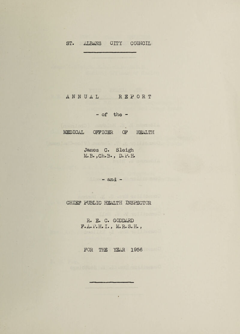 ST. .miNS CITY GOWCIL ANNUAL REPORT - of the - MEDIC/iL OFFICER CF HEALTH James C. Sleigh M. B« } G/h.B* j D. P. H. - and  CHIEF PUBLIC HEi'iLTH INSPECTOR R. E. C. CODEI.'JiD F.A.P.H. I., M.R.S.H. , FOR THE miR 1956