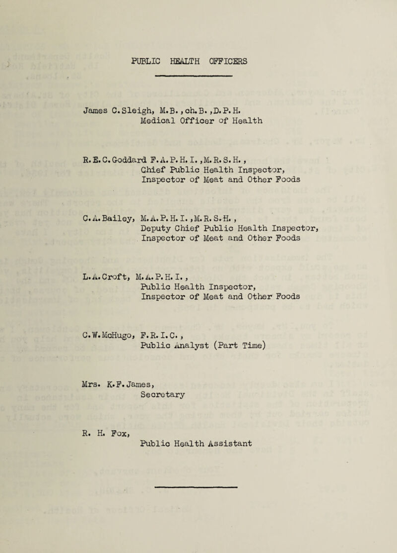 PUBLIC HEALTH OFFICERS James C. Sleigh, M.B., ch.B. ,D. P. H. Medical Officer of Health R.E.C.Goddard F.A.P.H.I. ,M.R.S.H. , Chief Public Health Inspector, Inspector of Meat and Other Poods C. A. Bailey, M. A. P. H. I.,M. R. S»H. , Deputy Chief Public Health Inspector, Inspector of Meat and Other Poods L.A. Croft, M. A» P. H. I. , Public Health Inspector, Inspector of Meat and Other Poods C.W.McHugo, P.R.I.C. , Public iinalyst (Part Time) Mrs. K*P.James, Secretary R. H. Pox, Public Health Assistant