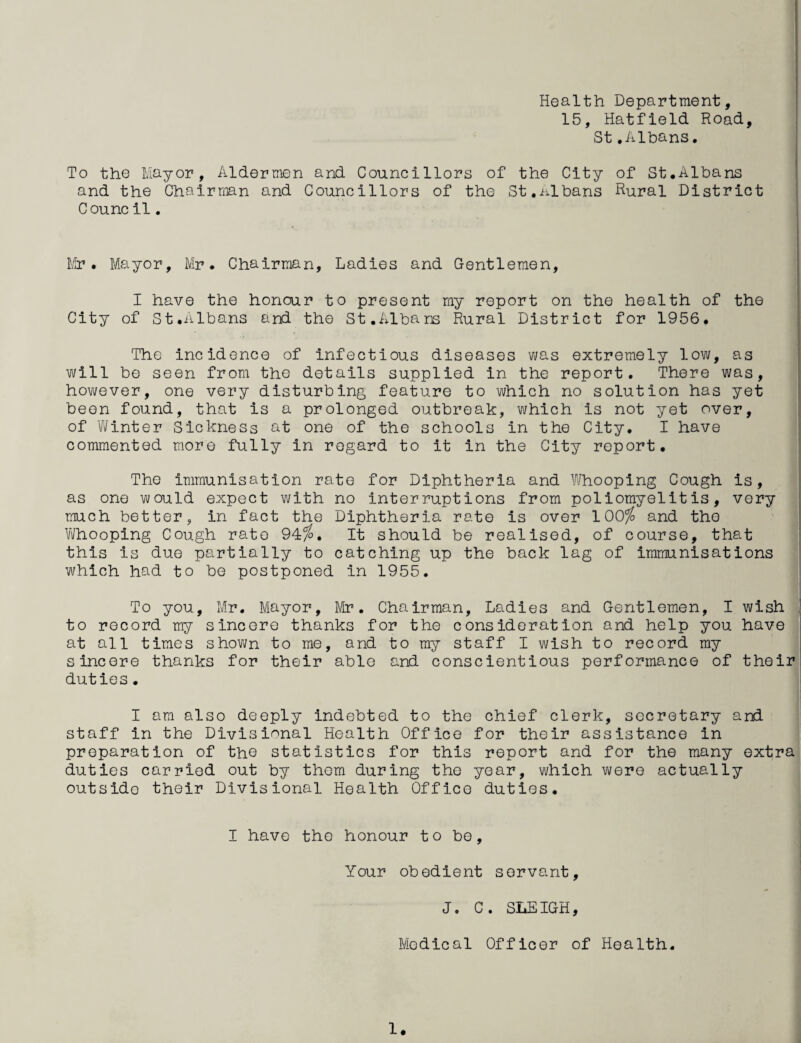 Health Department, 15, Hatfield Road, St.Albans, To the Mayor, Aldermen and Councillors of the City of St.Albans and the Chairman and Councillors of the St.ixlbans Rural District Counc il. Mr. Mayor, Mr. Chairman, Ladies and Gentlemen, I have the honour to present my report on the health of the City of St.Albans and the St.Albans Rural District for 1956. The incidence of infectious diseases was extremely low, as will be seen from the details supplied in the report. There was, however, one very disturbing feature to which no solution has yet been found, that is a prolonged outbreak, which is not yet over, of Winter Sickness at one of the schools in the City. I have commented more fully in regard to it in the City report. The immunisation rate for Diphtheria and W^hooping Cough is, as one would expect with no interruptions from poliomyelitis, very much better, in fact the Diphtheria rate is over 100^ and the Vi/hooping Cough rate 94^. It should be realised, of course, that this is due partially to catching up the back lag of immunisations which had to be postponed in 1955. To you, Mr. Mayor, Mr. Chairman, Ladies and Gentlemen, I wish to record my sincere thanks for the consideration and help you have at all times shown to me, and to my staff I wish to record my sincere thanks for their able and conscientious performance of their duties. I am also deeply indebted to the chief clerk, secretary and staff in the Divisional Health Office for their assistance in preparation of tho statistics for this report and for the many extra duties carried out by them during the year, which were actually outside their Divisional Health Office duties. I have the honour to bo. Your obedient servant, J. C. SLEIGH, Medical Officer of Health. 1