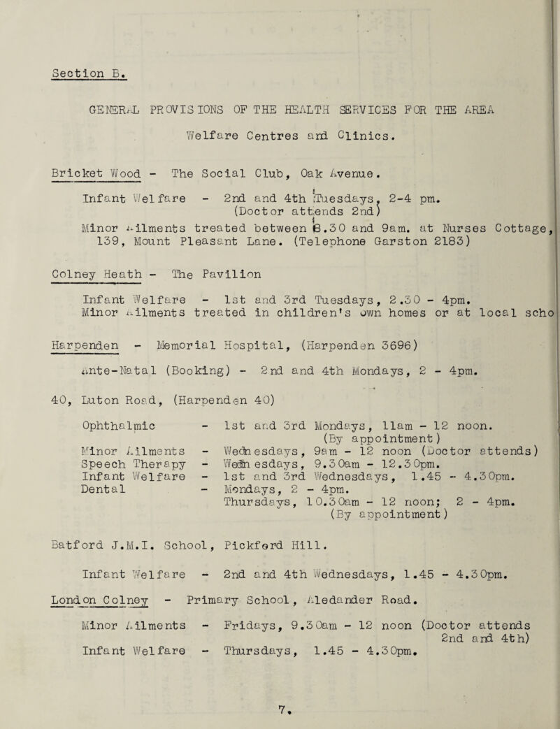 GENSR^i PROVISIONS OF THE HEALTH SERVICES FOR THE AREA Yvelfare Centres and Clinics. Bricket Vifood - The Social Club, Oak Avenue. I Infant v.'elfare - 2nd and 4th ,Tuesdays. 2-4 pm. (Doctor attends 2nd) Minor ailments treated between 6.3 0 and 9am. at Nurses Cottage, 139, Mount Pleasant Lane. (Telephone Garston 2183) Colney Heath - The Pavilion Infant V'/elfare - 1st and 3rd Tuesdays, 2.30 - 4pm. Minor x^ilments treated in children’s own homes or at local scho Harpenden - Memorial Hospital, (IHarpenden 3696) unte-Natal (Booking) - 2nd and 4th Mondays, 2 - 4pm. ♦ 40, Luton Road, (Harpenden 40) Ophthalmic Minor Ailments Speech Therapy Infant V\felfare Dental 1st and 3rd Mondays, 11am - 12 noon. (By appointment) ViJedn esdays, 9am - 12 noon (Doctor attends) Wednesdays, 9,3 0am - 12.3 0pm. 1st and 3rd Vifednesdays, 1.45 - 4.3 0pm. Mondays, 2 - 4pm. Thursdays, 10.3 0am - 12 noon; 2 - 4pm. (By appointment) Batford J.M.I. School, Pickford Hill. Infant Welfare - 2nd and 4th Wednesdays, 1.45 - 4.30pm. London Colney - Primary School, ixledander Road. Minor Ailments - Fridays, 9.3 0am - 12 noon (Doctor attends 2nd and 4th) Infant V\/elfare - Thursdays, 1.45 - 4,30pm.
