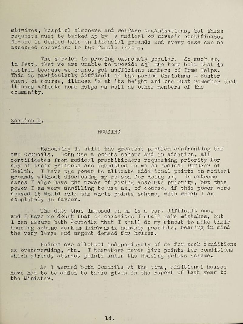 raidwivos, hospital almoners and welfare organisations, but these requests must bo backed up by a medical or nurse^s certificate. No-one is denied help on financial grounds and every case can be assessed accord ing to the fami1y 1nc omo. The service is proving extremely popular. So much so, in fact, that wo are unable to provide all the home help that is desired because we cannot get sufficient numbers of Home Helps, This is particularly difficult in the period Christmas - Easter when, of course, illness is at its height and one mst remember that illness affects Homo Helps as v/ell as other members of the c omraunity, Section D. HOUSING Rehousing is still the greatest problem confronting the two Councils, Both use a points scheme and in addition, all certificates from medical practitioners requesting priority for any of their patients are submitted to me as Medical Officer of Health, I have the power to allocate additional points on medical grounds v/ithout disclosing my reason for doing so. In extreme cases I also have the pov\/er of giving absolute priority, but this power I am very unwilling to use as, of course, if this power were abused it would ruin the whole points scheme, with which I am completely in favour. The duty thus imposed on mo is a very difficult one, and I have no doubt that on occasions I shall make mistakes, but I can assure both Councils that I shall do my utmost to make their housing scheme work ciSr fairly as is humanly possible, bearing in mind the very large and urgent demand for houses. Points are allotted independently of me for such conditions as overcrowding, etc, I therefore never give points for conditions which already attract points under the Housing points scheme. As I warned both Councils at the time, additional houses have had to bo added to those given in the report of last year to the Minister,