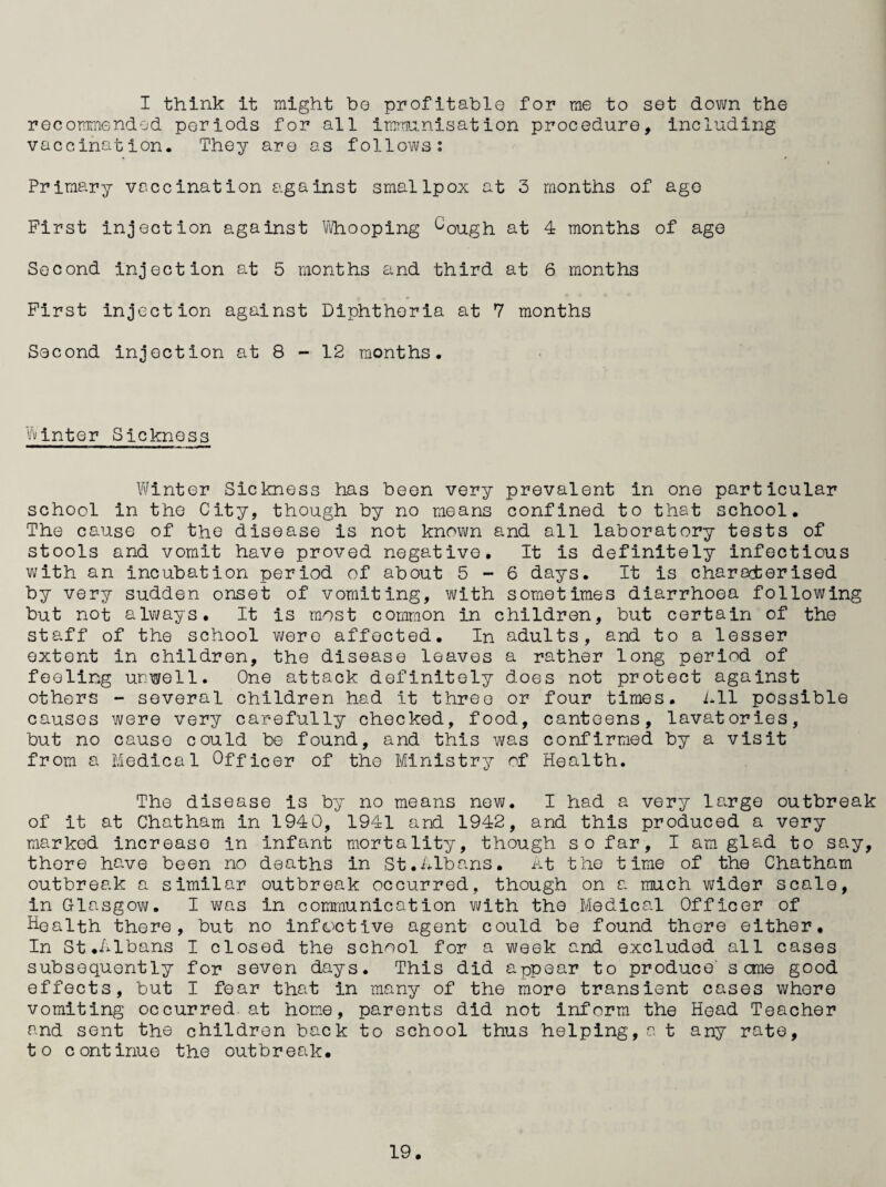 I think it might ho profitable for me to set dovm the recommended periods for all immia.nisation procedure, including vaccination. They are as follows; Primary vaccination against smallpox at 3 months of ago First injection against ^ilhooping ^ough at 4 months of age Second injection at 5 months and third at 6 months First injection against Diphtheria at 7 months Second injection at 8 - 12 months. Winter Sickness Winter Sickness has been very prevalent in one particular school in the City, though by no means confined to that school. The cstuse of the disease is not known and all laboratory tests of stools and vomit have proved negative. It is definitely infectious with an incubation period of about 5-6 days. It is characterised by very sudden onset of vomiting, with sometimes diarrhoea following but not alvyays. It is most common in children, but certain of the staff of the school were affected. In adults, and to a lesser extent in children, the disease leaves a rather long period of feeling unwell. One attack definitely does not protect against others - several children had it three or four times. Lll possible causes were very carefully chocked, food, canteens, lavatories, but no cause could be found, and this was confirmed by a visit from a Medical Officer of the Ministry of Health. The disease is by no means new. I had a very large outbreak of it at Chatham in 1940, 1941 and 1942, and this produced a very marked increase in infant mortality, though so far, I am glad to say, there have been no deaths in St.nlbans. at the time of the Chatham outbreak a similar outbreak occurred, though on a much wider scale, in Glasgow. I vi/as in communication with the Medical Officer of Health there, but no infO'Ctive agent could be found there either. In St .Albans I closed the school for a week and excluded all cases subsequently for seven days. This did appear to produce' seme good effects, but I fear that in many of the more transient cases whore vomiting occurred, at home, parents did not inform the Hoad Teacher and sent the children back to school thus helping,a t any rate, to continue the outbreak.