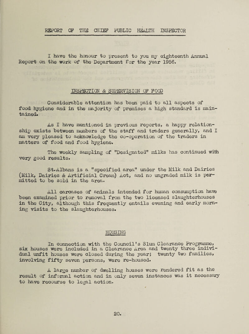REPORT OP THD CHIEF PUBLIC HILiLTH INSPECTOR I have the honour to present to you ray eighteenth Annual Report on the work of the Departraent for the year 1956. INSPECTION & SUPERVISION OP POCD Considerable attention has been paid to all aspects of food hygiene and in the majority of premises a high standard is main¬ tained. As I have mentioned in previous reports, a happy relation¬ ship) exists between members of the staff and traders generally, and I am very pleased to acknowledge the co-operation of the traders in matters of food and food hygiene. The weekly sampling of Designated” milks has continued with very good results. St.Albans is a specified area under the Milk and Dairies (Milk, Dairies & Artificial Cream) Act, and no ungraded milk is per¬ mitted to be sold in the area. All carcases of animals intended for human consumption have been examined prior to removal from the two licensed slaughterhouses in the City, although this frequently entails evening and early morn¬ ing visits to the slaughterhouses. HOUSING In connection with the Council’s Slum Clearance Programme, six houses were included in a Clearance area and twenty three indivi¬ dual unfit houses were closed during the year; twenty two families, involving fifty seven persons, were re-housed. A large number of dwelling houses were rendered fit as the result of informal action and in only seven instances was it necessaiy to have recourse to legal action.