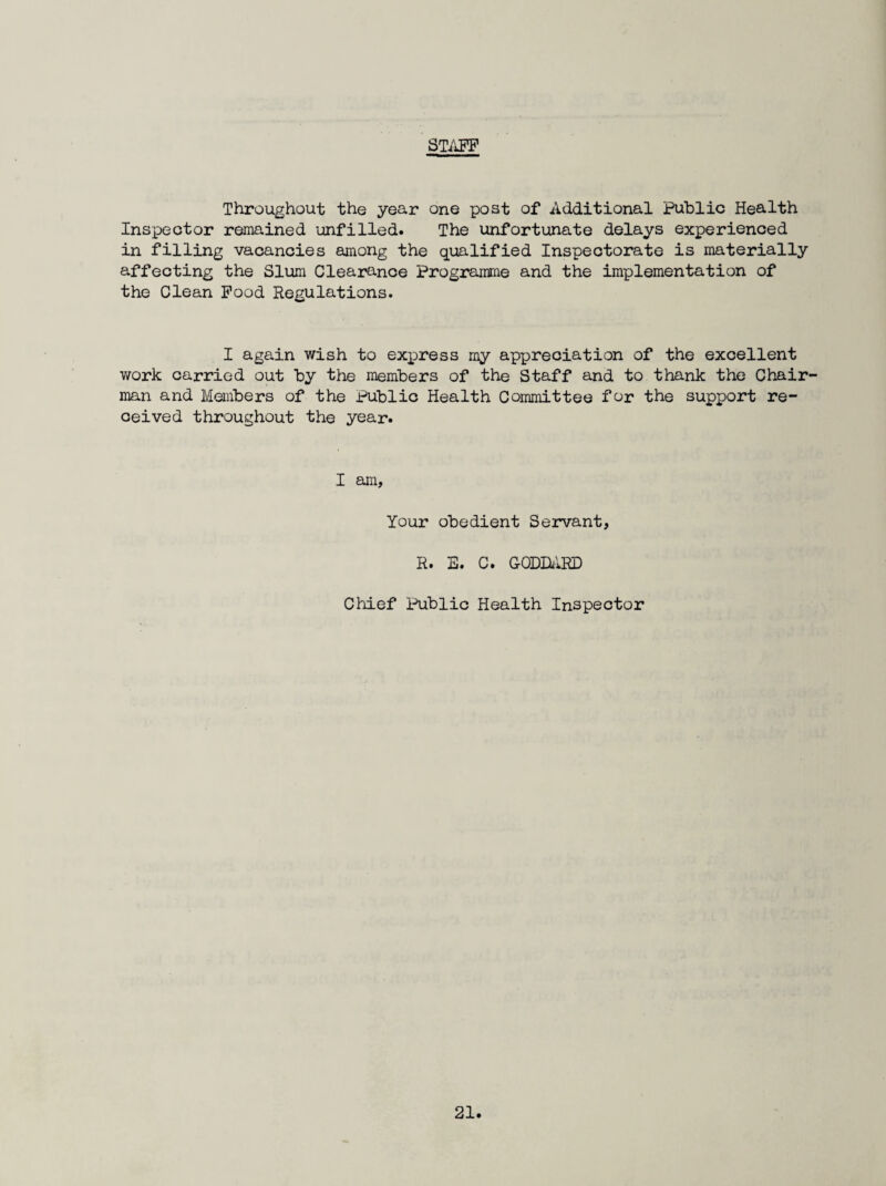 STiOT Throughout the year one post of Additional Public Health Inspector remained unfilled. The unfortunate delays experienced in filling vacancies among the qualified Inspectorate is materially affecting the Slum Clearance Programme and the implementation of the Clean Pood Regulations. I again wish to express my appreciation of the excellent vrark carried out by the members of the Staff and to thank the Chair¬ man and Members of the Public Health Committee for the support re¬ ceived throughout the year. I am. Your obedient Servant, R. E. C. GODH'd© Chief Public Health Inspector