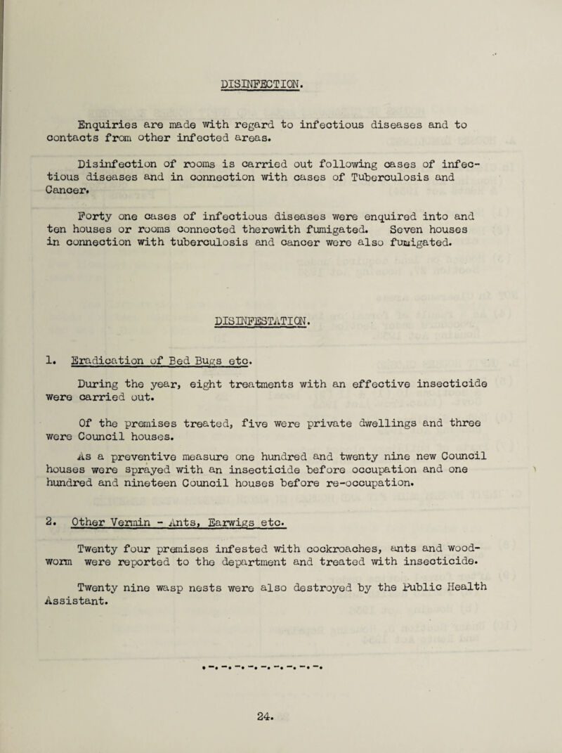 DISINFECTION. Enquiries are made with regard to infectious diseases and to contacts from other infected areas. Disinfection of rooms is carried out following cases of infec” tious diseases and in connection with cases of Tuberculosis and Cancer. Forty one oases of infectious diseases were enquired into and ten houses or rooms connected therewith fumigated. Seven houses in connection with tuberculosis and cancer were also fumigated. DISINFESTATION. 1. Eradication of Bed Bupis etc. During the year, eight treatments with an effective insecticide were carried out. Of the premises treated, five were private dwellings and three were Council houses. As a preventive measure one hundred and twenty nine new Council houses were sprayed with an insecticide before occupation and one hundred and nineteen Council houses before re-occupation. 2. Other Vermin - Ants, Earwip;s etc. Twenty four premises infested with cockroaches, ants and wood¬ worm were reported to the de'partment and treated with insecticide. Twenty nine wasp nests were also destroyed by the iiiblic Health Assistant. • “*• *“• •“# *“•