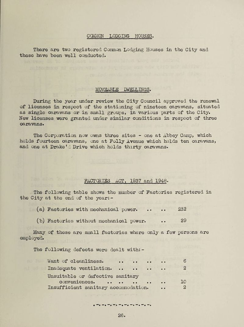 CavC/iON LODGING HOUSES. There are tv/o registered CoiDmon Lodging Houses in the City and these have been well conducted. MOmiBLE DWTILLINGS. During the year under review the City Council approved the renewal of licenses in respect of the stationing of nineteen caravans, situated as single caravans or in sniall groups, in various parts of the City. New licenses were granted under similar conditions in respect of three caravans. The Corporation now owns three sites - one at Abbey Camp, which holds fourteen caravans, one at Polly Avenue which holds ten caravans, and one at Drake ’ I Drive which holds thirty caravans. FACTORIES ACT, 1957 and 1948. The following table shows the number of Factories registered in the City at the end of the year:- (a) Factories with mechanical power. 232 (b) Factories without mechanical power. .. 29 Many of these are small factories where only a few persons are employed. The following defects were dealt with:- Want of cleanliness. 6 Inadeq^uate ventilation. 2 Unsuitable or defective sanitary conveniences. . 10 Insufficient sanitary accommodation. .. 2 • *• *“• •••