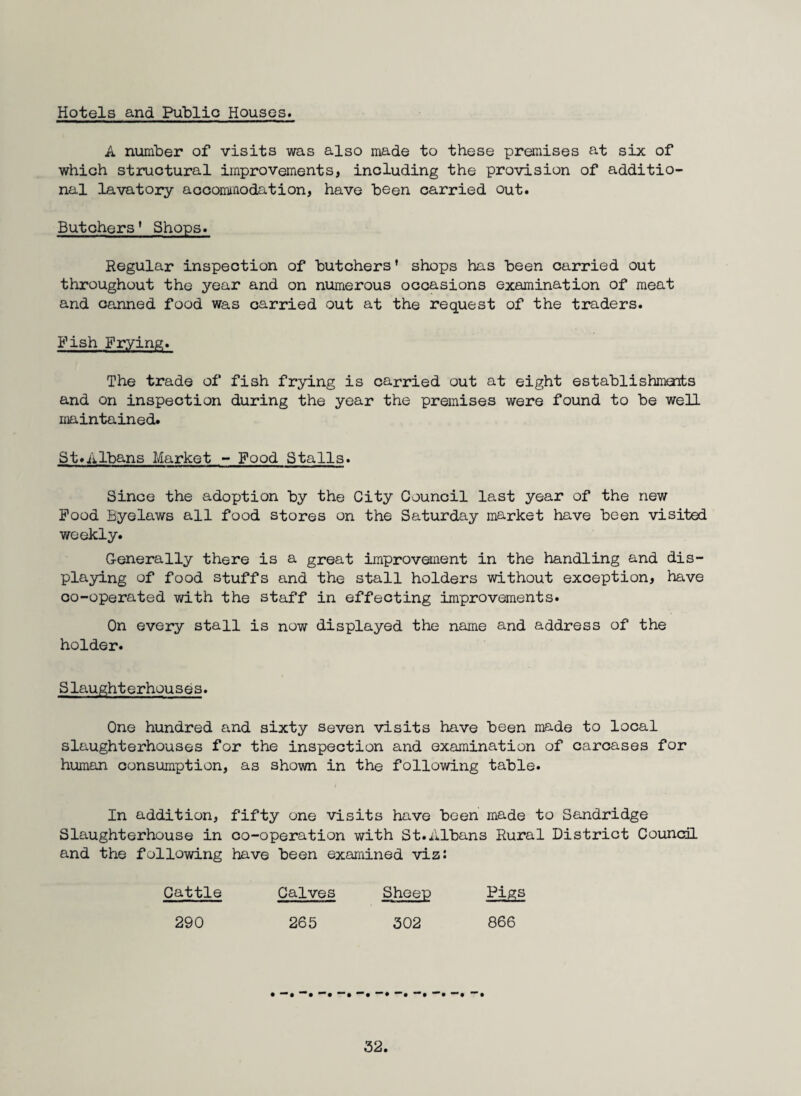 Hotels and Public Houses. A number of visits was also made to these premises at six of which structural improvements, including the provision of additio¬ nal lavatory aocommodation, have been carried out. Butchers * Shops. Regular inspection of butchers* shops has been carried out throughout the year and on numerous occasions examination of meat and canned food was carried out at the request of the traders. Fish Frying. The trade of fish frying is carried out at eight establishmoits and on inspection during the year the premises were found to be well maintained. St.Albans Market - Food Stalls. Since the adoption by the City Council last year of the new Food Byelaws all food stores on the Saturday market have been visited weekly. Generally there is a great improvement in the handling and dis¬ playing of food stuffs and the stall holders without exception, have co-operated with the staff in effecting improvements. On every stall is now displayed the name and address of the holder. Slaughterhouses. One hundred and sixty seven visits have been made to local slaughterhouses for the inspection and examination of carcases for human consumption, as shown in the following table. In addition, fifty one visits have been made to Sandridge Slaughterhouse in co-operation with St.Albans Rural District Counoil and the following have been examined viz: Cattle Calves 290 265 Sheep 302 Pigs 866