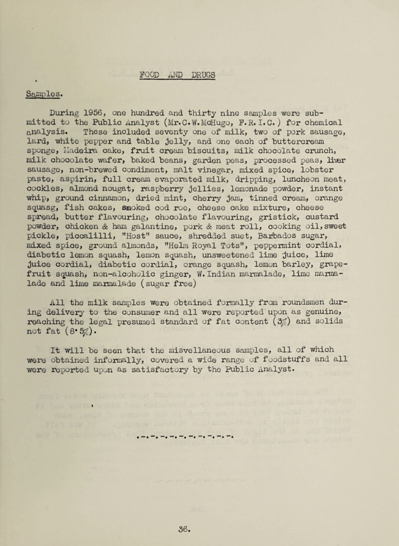 FOOD .'iND DRUGS Samples. During 1956, one hundred and thirty nine samples were sub¬ mitted to the Public Analyst (Mr.C.V/.McHugo, P.R. I.C. ) for chemical analysis. These included seventy one of milk, two of pork sausage, lard, white pepper and table jelly, and one each of buttercream sponge, I.Iadeira cake, fruit creani biscuits, milk chocolate crunch, milk chocolate wafer, baked beans, garden peas, processed peas, Ib^r sausage, non-brewed condiment, malt vinegar, mixed spice, lobster paste, aspirin, full cream evaporated milk, dripping, luncheon meat, cockles, almond nougat, raspberry jellies, lemonade powder, instant whip, ground cinnamon, dried mint, cherry jam, tinned cream, orange squasg, fish cakes, smoked cod roe, cheese cake mixture, cheese spread, butter flavouring, chocolate flavouring, gristick, custard powder, chicken & ham galantine, pork & meat roll, cooking oil,sweet pickle, piccalilli, Host” sauce, shredded suet, Barbados sugar, mixed spice, ground almonds, HeLn Royal Tots, peppermint cordial, diabetic lemon squash, lemon squash, unsweetened lime -juice, lime juice cordial, diabetic cordial, orange squash, lemon barley, grape¬ fruit squash, non-alcoholic ginger, W.Indian marmalade, lime marma¬ lade and lime maimalade (sugar free) All the milk samples were obtained formally from roundsmen dur¬ ing delivery to the consumer and all were reported upon as genuine, reaching the legal presumed standard of fat content (3^) and solids not fat (8* . It will be seen that the misvellaneous samples, all of which were obtained informally, covered a wide range of foodstuffs and all were re-ported upon as satisfactory by the Public Analyst. I
