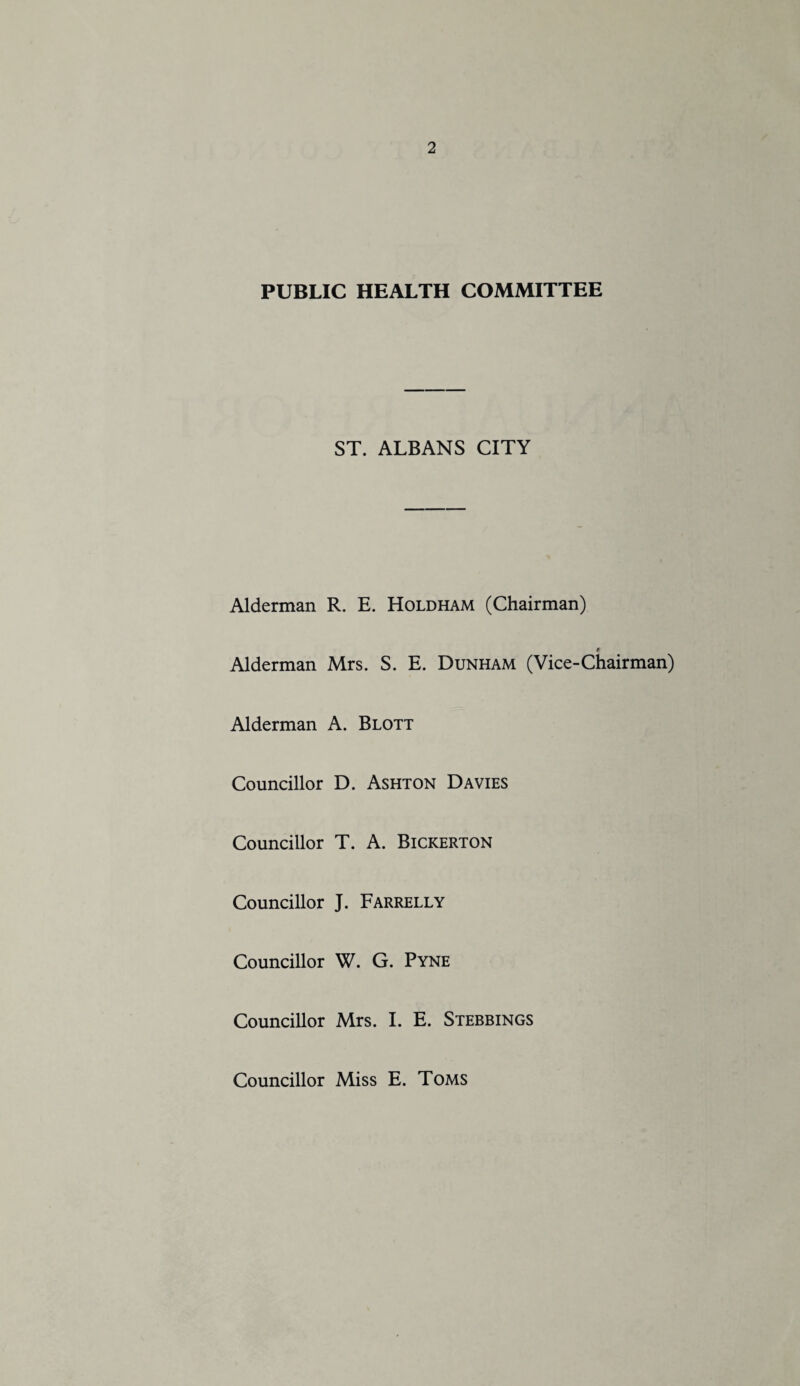 PUBLIC HEALTH COMMITTEE ST. ALBANS CITY Alderman R. E. Holdham (Chairman) * Alderman Mrs. S. E. Dunham (Vice-Chairman) Alderman A. Blott Councillor D. Ashton Davies Councillor T. A. Bickerton Councillor J. FarrellY Councillor W. G. Pyne Councillor Mrs. I. E. Stebbings Councillor Miss E. Toms