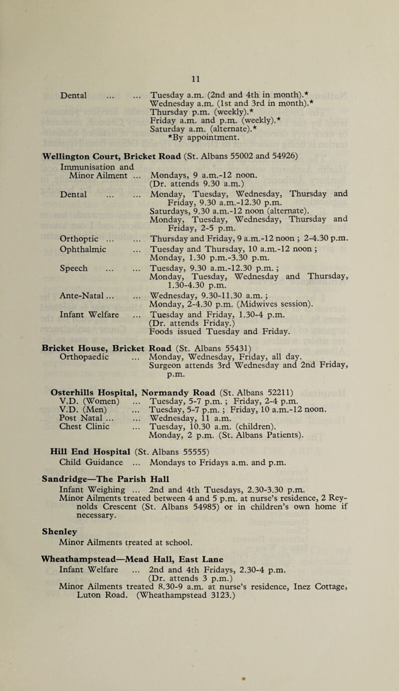 Dental . Tuesday a.m. (2nd and 4th in month).* Wednesday a.m. (1st and 3rd in month).* Thursday p.m. (weekly).* Friday a.m. and p.m. (weekly).* Saturday a.m. (alternate).* *By appointment. Wellington Court, Bricket Road (St. Albans 55002 and 54926) Immunisation and Minor Ailment ... Dental Orthoptic ... Ophthalmic Speech Mondays, 9 a.m.-12 noon. (Dr. attends 9.30 a.m.) Monday, Tuesday, Wednesday, Thursday and Friday, 9.30 a.m.-12.30 p.m. Saturdays, 9.30 a.m.-12 noon (alternate). Monday, Tuesday, Wednesday, Thursday and Friday, 2-5 p.m. Thursday and Friday, 9 a.m.-12 noon ; 2-4.30 p.m. Tuesday and Thursday, 10 a.m.-12 noon ; Monday, 1.30 p.m.-3.30 p.m. Tuesday, 9.30 a.m.-12.30 p.m.; Monday, Tuesday, Wednesday and Thursday, 1.30-4.30 p.m. Ante-Natal... Infant Welfare Wednesday, 9.30-11.30 a.m.; Monday, 2-4.30 p.m. (Midwives session). Tuesday and Friday, 1.30-4 p.m. (Dr. attends Friday.) Foods issued Tuesday and Friday. Bricket House, Bricket Road (St. Albans 55431) Orthopaedic ... Monday, Wednesday, Friday, all day. Surgeon attends 3rd Wednesday and 2nd Friday, p.m. Osterhills Hospital, Normandy Road (St. Albans 52211) V.D. (Women) ... Tuesday, 5-7 p.m. ; Friday, 2-4 p.m. V.D. (Men) ... Tuesday, 5-7 p.m.; Friday, 10 a.m.-12 noon. Post Natal ... ... Wednesday, 11 a.m. Chest Clinic ... Tuesday, 10.30 a.m. (children). Monday, 2 p.m. (St. Albans Patients). Hill End Hospital (St. Albans 55555) Child Guidance ... Mondays to Fridays a.m. and p.m. Sandridge—The Parish Hall Infant Weighing ... 2nd and 4th Tuesdays, 2.30-3.30 p.m. Minor Ailments treated between 4 and 5 p.m. at nurse’s residence, 2 Rey¬ nolds Crescent (St. Albans 54985) or in children’s own home if necessary. Shenley Minor Ailments treated at school. Wheathampstead—Mead Hall, East Lane Infant Welfare ... 2nd and 4th Fridays, 2.30-4 p.m. (Dr. attends 3 p.m.) Minor Ailments treated 8.30-9 a.m. at nurse’s residence, Inez Cottage, Luton Road. (Wheathampstead 3123.)