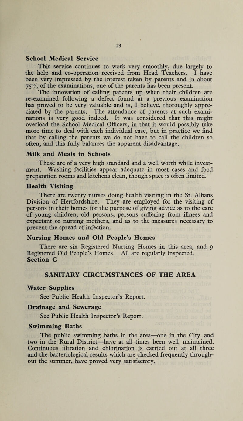 School Medical Service This service continues to work very smoothly, due largely to the help and co-operation received from Head Teachers. I have been very impressed by the interest taken by parents and in about 75% of the examinations, one of the parents has been present. The innovation of calling parents up when their children are re-examined following a defect found at a previous examination has proved to be very valuable and is, I believe, thoroughly appre¬ ciated by the parents. The attendance of parents at such exami¬ nations is very good indeed. It was considered that this might overload the School Medical Officers, in that it would possibly take more time to deal with each individual case, but in practice we find that by calling the parents we do not have to call the children so often, and this fully balances the apparent disadvantage. Milk and Meals in Schools These are of a very high standard and a well worth while invest¬ ment. Washing facilities appear adequate in most cases and food preparation rooms and kitchens clean, though space is often limited. Health Visiting There are twenty nurses doing health visiting in the St. Albans Division of Hertfordshire. They are employed for the visiting of persons in their homes for the purpose of giving advice as to the care of young children, old persons, persons suffering from illness and expectant or nursing mothers, and as to the measures necessary to prevent the spread of infection. Nursing Homes and Old People’s Homes There are six Registered Nursing Homes in this area, and 9 Registered Old People’s Homes. All are regularly inspected. Section C SANITARY CIRCUMSTANCES OF THE AREA Water Supplies See Public Health Inspector’s Report. Drainage and Sewerage See Public Health Inspector’s Report. Swimming Baths The public swimming baths in the area—one in the City and two in the Rural District—have at all times been well maintained. Continuous filtration and chlorination is carried out at all three and the bacteriological results which are checked frequently through¬ out the summer, have proved very satisfactory.