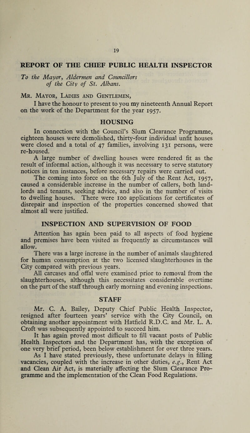 REPORT OF THE CHIEF PUBLIC HEALTH INSPECTOR To the Mayory Aldermen and Councillors of the City of St. Albans. Mr. Mayor, Ladies and Gentlemen, I have the honour to present to you my nineteenth Annual Report on the v^^ork of the Department for the year 1957. HOUSING In connection with the Council’s Slum Clearance Programme, eighteen houses were demolished, thirty-four individual unfit houses were closed and a total of 47 families, involving 131 persons, were re-housed. A large number of dwelling houses were rendered fit as the result of informal action, although it was necessary to serve statutory notices in ten instances, before necessary repairs were carried out. The coming into force on the 6th July of the Rent Act, 1957, caused a considerable increase in the number of callers, both land¬ lords and tenants, seeking advice, and also in the number of visits to dwelling houses. There were 100 applications for certificates of disrepair and inspection of the properties concerned showed that almost all were justified. INSPECTION AND SUPERVISION OF FOOD Attention has again been paid to all aspects of food hygiene and premises have been visited as frequently as circumstances will allow. There was a large increase in the number of animals slaughtered for human consumption at the two licensed slaughterhouses in the City compared with previous years. All carcases and offal were examined prior to removal from the slaughterhouses, although this necessitates considerable overtime on the part of the staff through early morning and evening inspections. STAFF Mr. C. A. Bailey, Deputy Chief Public Health Inspector, resigned after fourteen years’ service with the City Council, on obtaining another appointment with Hatfield R.D.C. and Mr. L. A. Croft was subsequently appointed to succeed him. It has again proved most difficult to fill vacant posts of Public Health Inspectors and the Department has, with the exception of one very brief period, been below establishment for over three years. As I have stated previously, these unfortunate delays in filling vacancies, coupled with the increase in other duties, e.g.. Rent Act and Clean Air Act, is materially affecting the Slum Clearance Pro¬ gramme and the implementation of the Clean Food Regulations.