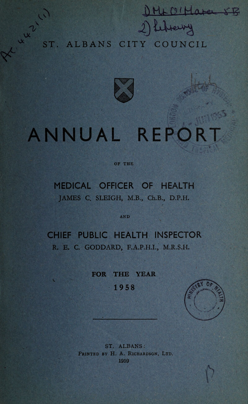 ^ -V-g i) ^*3 ST. ALBANS CITY COUNCIL ANNUAL REPORT OF THE MEDICAL OFFICER OF HEALTH JAMES C. SLEIGH, M.B., Ch.B., D.P.H. AND CHIEF PUBLIC HEALTH INSPECTOR R. E. C. GODDARD, F.A.P.H.I., M.R.S.H. FOR THE YEAR ST. ALBANS: Printed by H. A. Richardson, Ltd. 1959