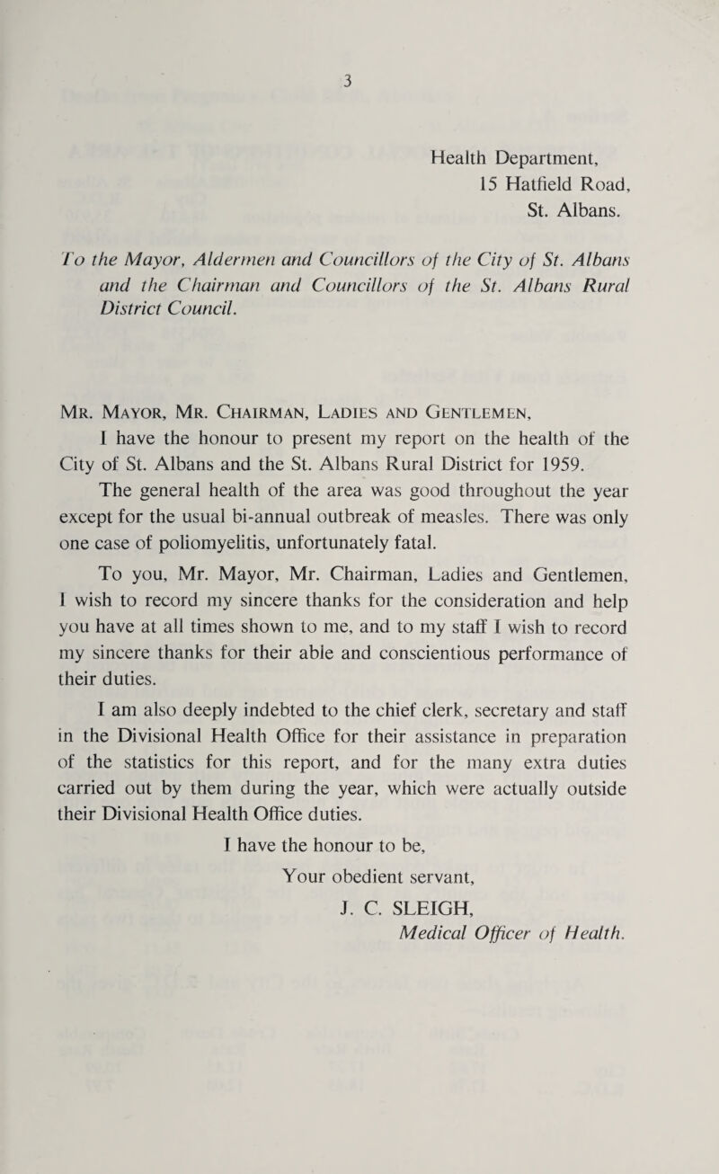 Health Department, 15 Hatfield Road, St. Albans. I'o the Mayor, Aldermen and Councillors of the City of St. Albans and the Chairman and Councillors of the St. Albans Rural District Council. Mr. Mayor, Mr. Chairman, Ladies and Gentlemen, I have the honour to present my report on the health of the City of St. Albans and the St. Albans Rural District for 1959. The general health of the area was good throughout the year except for the usual bi-annual outbreak of measles. There was only one case of poliomyelitis, unfortunately fatal. To you, Mr. Mayor, Mr. Chairman, Ladies and Gentlemen, 1 wish to record my sincere thanks for the consideration and help you have at all times shown to me, and to my stall I wish to record my sincere thanks for their able and conscientious performance of their duties. I am also deeply indebted to the chief clerk, secretary and staff in the Divisional Health Office for their assistance in preparation of the statistics for this report, and for the many extra duties carried out by them during the year, which were actually outside their Divisional Health Office duties. I have the honour to be. Your obedient servant, J. C. SLEIGH, Medical Officer of Health.