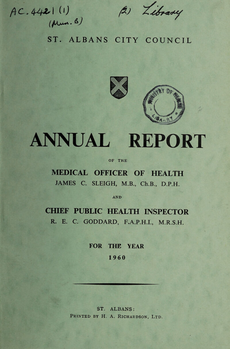 COUNCIL iO ST. ALBANS CITY ANNUAL REPORT OF THE MEDICAL OFFICER OF HEALTH JAMES C. SLEIGH, M.B., Ch.B., D.P.H. AND CHIEF PUBLIC HEALTH INSPECTOR R. E. C. GODDARD, F.A.P.H.I., M.R.S.H. FOR THE YEAR 1960 ST. ALBANS: Printed by H. A. Richardson, Ltd,