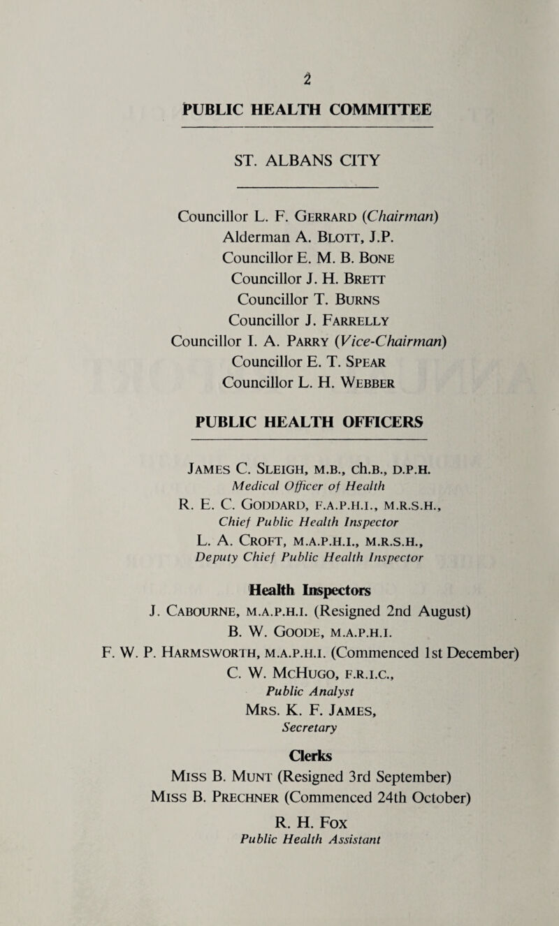 PUBLIC HEALTH COMMITTEE ST. ALBANS CITY Councillor L. F. Gerrard {Chairman) Alderman A. Blott, J.P. Councillor E. M. B. Bone Councillor J. H. Brett Councillor T. Burns Councillor J. Farrelly Councillor I. A. Parry {Vice-Chairman) Councillor E. T. Spear Councillor L. H. Webber PUBLIC HEALTH OFFICERS James C. Sleigh, m.b., ch.B., d.p.h. Medical Officer of Health R. E. C. Goddard, f.a.p.h.i., m.r.s.h.. Chief Public Health Inspector L. A. Croft, m.a.p.h.i., m.r.s.h.. Deputy Chief Public Health Inspector Health Iinspectars J. Cabourne, m.a.p.h.i. (Resigned 2nd August) B. W. Goode, m.a.p.h.i. F. W. P. Harmsworth, m.a.p.h.i. (Commenced 1st December) C. W. McHuGO, F.R.I.C., Public Analyst Mrs. K. F. James, Secretary Clerks Miss B. Munt (Resigned 3rd September) Miss B. Prechner (Commenced 24th October) R. H. Fox Public Health Assistant