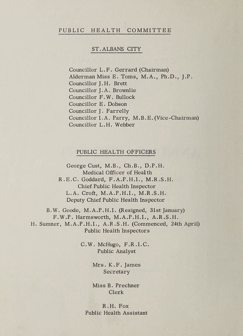 PUBLIC HEALTH COMMITTEE ST.ALBANS CITY Councillor L.F. Gerrard (Chairman) Alderman Miss E. Toms, M.A., Ph.D., J.P. Councillor J. H. Brett Councillor J.A. Brownlie Councillor F.W. Bullock Councillor E. Dobson Councillor). Farrelly Councillor I.A. Parry, M.B.E.(Vice-Chairman) Councillor L.H. Webber PUBLIC HEALTH OFFICERS George Cust, M.B., Ch.B., D.P.H. Medical Officer of Health R.E.C. Goddard, F.A.P.H.I., M.R.S.H. Chief Public Health Inspector L.A. Croft, M.A.P.H.I., M.R.S.H. Deputy Chief Public Health Inspector B.W. Goode, M.A.P.H.I. (Resigned, 31st January) F.W.P. Harmsworth, M.A.P.H.I., A.R.S.H. H. Sumner, M.A.P.H.I., A.R.S.H. (Commenced, 24th April) Public Health Inspectors C.W. McHugo, F.R.I.C. Public Analyst Mrs. K.F. James Secretary Miss B. Prechner Clerk R.H. Fox Public Health Assistant