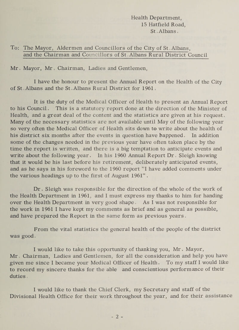 Health Department, 15 Hatfield Road, St o Albans, To: The Mayor, Aldermen and Councillors of the City of St, Albans, and the Chairman and Councillors of St,Albans Rural District Council Mr, Mayor, Mr. Chairman, Ladies and Gentlemen, I have the honour to present the Annual Report on the Health of the City of StoAlbans and the St.Albans Rural District for 1961. It is the duty of the Medical Officer of Health to present an Annual Report to his Council. This is a statutory report done at the direction of the Minister of Health, and a great deal of the content and the statistics are given at his request. Many of the necessary statistics are not available until May of the following year so very often the Medical Officer of Health sits down to write about the health of his district six months after the events in question have happened. In addition some of the changes needed in the previous year have often taken place by the time the report is written, and there is a big temptation to anticipate events and write about the following year. In his 1960 Annual Report Dr, Sleigh knowing that it would be his last before his retirement, deliberately anticipated events, and as he says in his foreword to the 1960 report ’*! have added comments under the various headings up to the first of August 1961” . Dr. Sleigh was responsible for the direction of the whole of the work of the Health Department in 1961, and 1 must express my thanks to him for handing over the Health Department in very good shape, As I was not responsible for the work in 1961 1 have kept my comments as brief and as general as possible, and have prepared the Report in the same form as previous years. From the vital statistics the general health of the people of the district was good. I would like to take this opportunity of thanking you, Mr. Mayor, Mr, Chairman, Ladies and Gentlemen, for all the consideration and help you have given me since I became your Medical Officer of Health. To my staff I would like to record my sincere thanks for the able and conscientious performance of their duties, 1 would like to thank the Chief Clerk, my Secretary and staff of the Divisional Health Office for their work throughout the year, and for their assistance