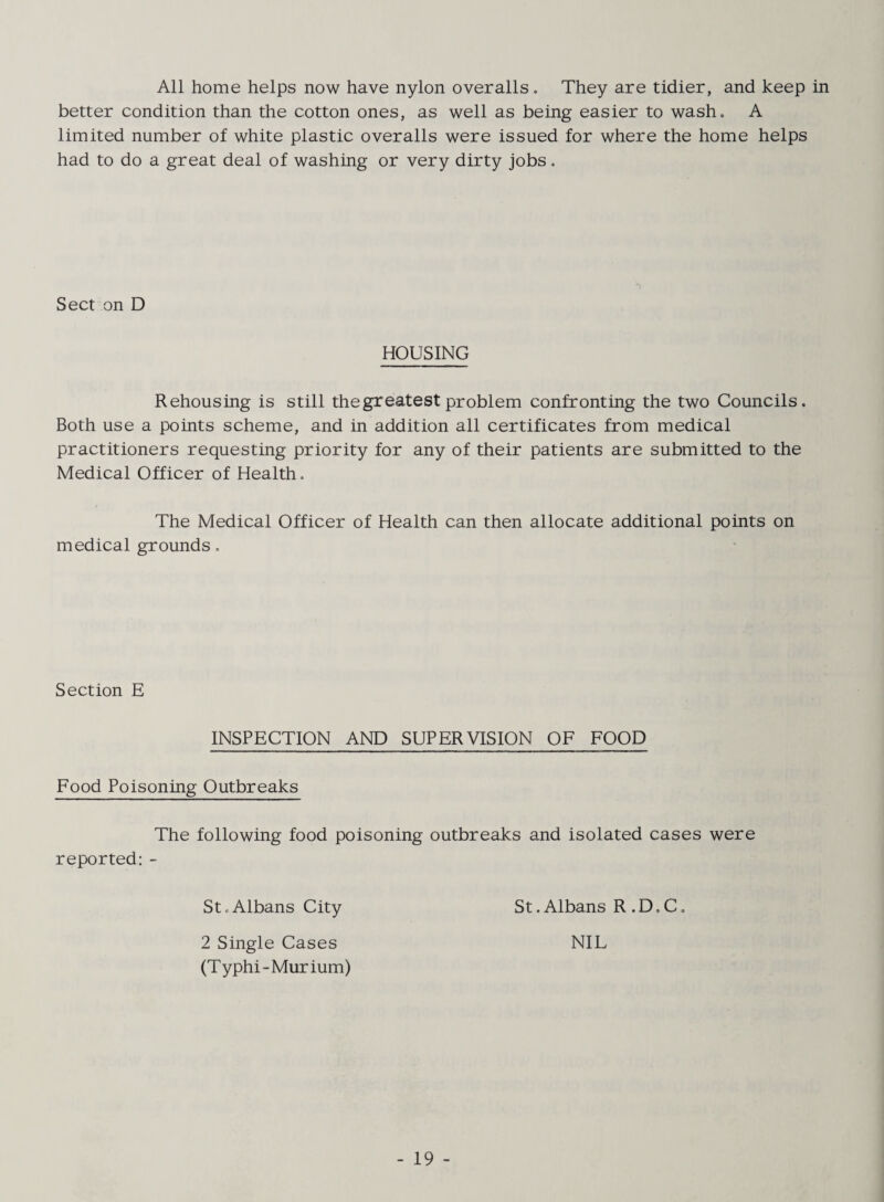 All home helps now have nylon overalls, They are tidier, and keep in better condition than the cotton ones, as well as being easier to wash, A limited number of white plastic overalls were issued for where the home helps had to do a great deal of washing or very dirty jobs, Sect on D HOUSING Rehousing is still the greatest problem confronting the two Councils. Both use a points scheme, and in addition all certificates from medical practitioners requesting priority for any of their patients are submitted to the Medical Officer of Health, The Medical Officer of Health can then allocate additional points on medical grounds, Section E INSPECTION AND SUPERVISION OF FOOD Food Poisoning Outbreaks The following food poisoning outbreaks and isolated cases were reported: - St,Albans City 2 Single Cases (Typhi-Murium) St. Albans R . D, C. NIL