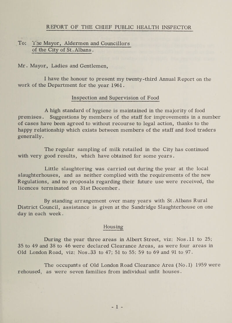 REPORT OF THE CHIEF PUBLIC HEALTH INSPECTOR To: The Mayor, Aldermen and Councillors of the City of St,Albans. Mr. Mayor, Ladies and Gentlemen, I have the honour to present my twenty-third Annual Report on the work of the Department for the year 1961. Inspection and Supervision of Food A high standard of hygiene is maintained in the majority of food premises. Suggestions by members of the staff for improvements in a number of cases have been agreed to without recourse to legal action, thanks to the happy relationship which exists between members of the staff and food traders generally. The regular sampling of milk retailed in the City has continued with very good results, which have obtained for some years. Little slaughtering was carried out during the year at the local slaughterhouses, and as neither complied with the requirements of the new Regulations, and no proposals regarding their future use were received, the licences terminated on 31st December, By standing arrangement over many years with St,Albans Rural District Council, assistance is given at the Sandridge Slaughterhouse on one day in each week. Housing During the year three areas in Albert Street, viz: Nos. 11 to 25; 35 to 49 and 38 to 46 were declared Clearance Areas, as were four areas in Old London Road, viz: Nos.33 to 47; 51 to 55; 59 to 69 and 91 to 97. The occupants of Old London Road Clearance Area (No.l) 1959 were rehoused, as were seven families from individual unfit houses.