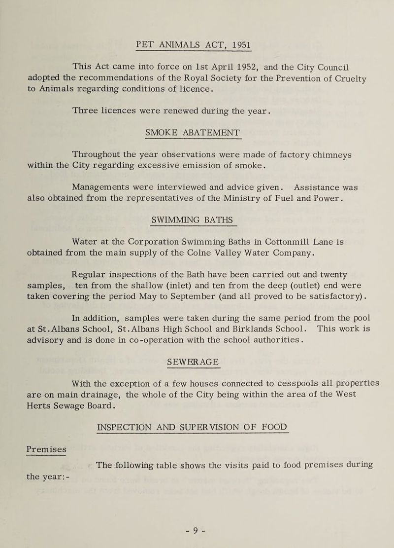 PET ANIMALS ACT, 1951 This Act came into force on 1st April 1952, and the City Council adopted the recommendations of the Royal Society for the Prevention of Cruelty to Animals regarding conditions of licence. Three licences were renewed during the year. SMOKE ABATEMENT Throughout the year observations were made of factory chimneys within the City regarding excessive emission of smoke. Managements were interviewed and advice given. Assistance was also obtained from the representatives of the Ministry of Fuel and Power. SWIMMING BATHS Water at the Corporation Swimming Baths in Cottonmill Lane is obtained from the main supply of the Colne Valley Water Company. Regular inspections of the Bath have been carried out and twenty samples, ten from the shallow (inlet) and ten from the deep (outlet) end were taken covering the period May to September (and all proved to be satisfactory). In addition, samples were taken during the same period from the pool at St.Albans School, St.Albans High School and Birklands School. This work is advisory and is done in co-operation with the school authorities. SEWERAGE With the exception of a few houses connected to cesspools all properties are on main drainage, the whole of the City being within the area of the West Herts Sewage Board. INSPECTION AND SUPERVISION OF FOOD Premises The following table shows the visits paid to food premises during the year:-