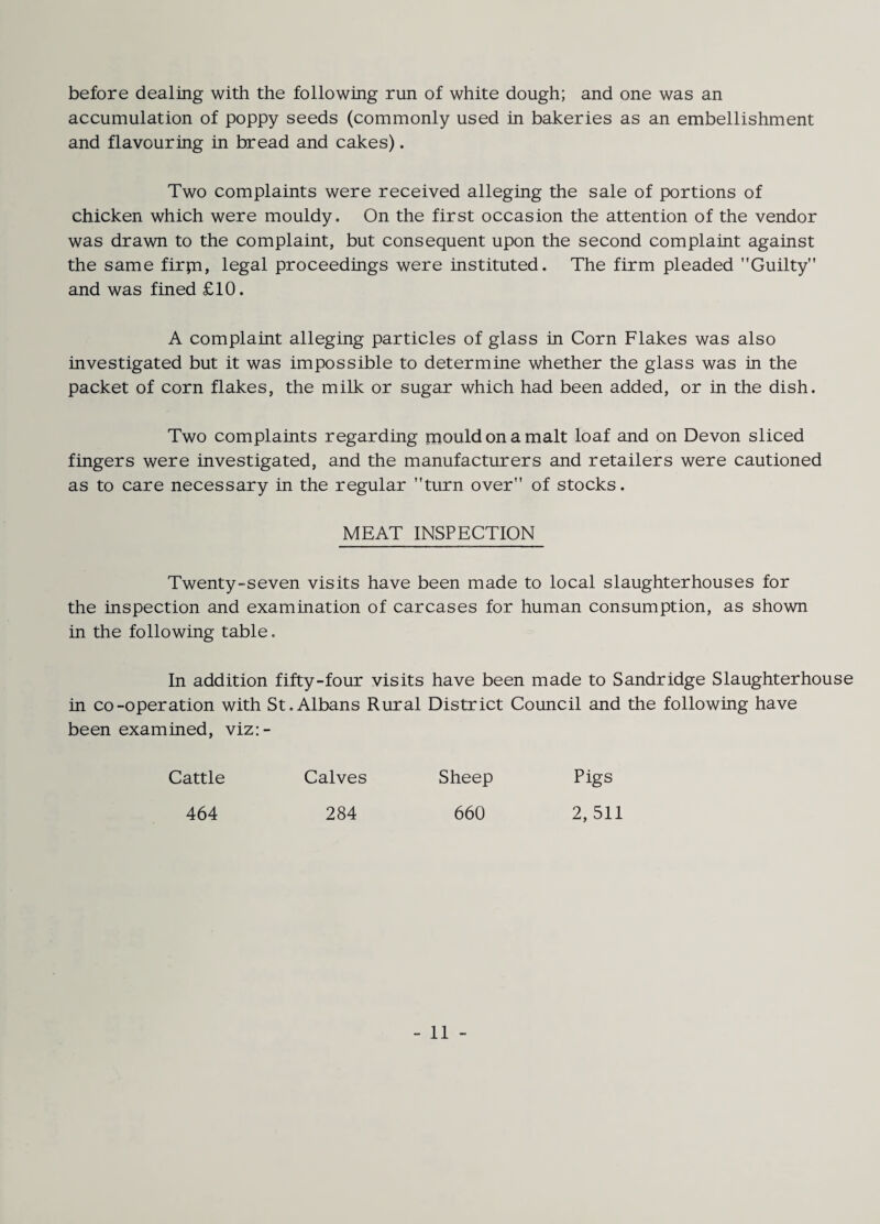 before dealing with the following run of white dough; and one was an accumulation of poppy seeds (commonly used in bakeries as an embellishment and flavouring in bread and cakes). Two complaints were received alleging the sale of portions of chicken which were mouldy. On the first occasion the attention of the vendor was drawn to the complaint, but consequent upon the second complaint against the same firpi, legal proceedings were instituted. The firm pleaded Guilty and was fined £10. A complaint alleging particles of glass in Corn Flakes was also investigated but it was impossible to determine whether the glass was in the packet of corn flakes, the milk or sugar which had been added, or in the dish. Two complaints regarding mould on a malt loaf and on Devon sliced fingers were investigated, and the manufacturers and retailers were cautioned as to care necessary in the regular turn over of stocks. MEAT INSPECTION Twenty-seven visits have been made to local slaughterhouses for the inspection and examination of carcases for human consumption, as shown in the following table. In addition fifty-four visits have been made to Sandridge Slaughterhouse in co-operation with St.Albans Rural District Council and the following have been examined, viz:- Cattle Calves Sheep Pigs 464 284 660 2,511