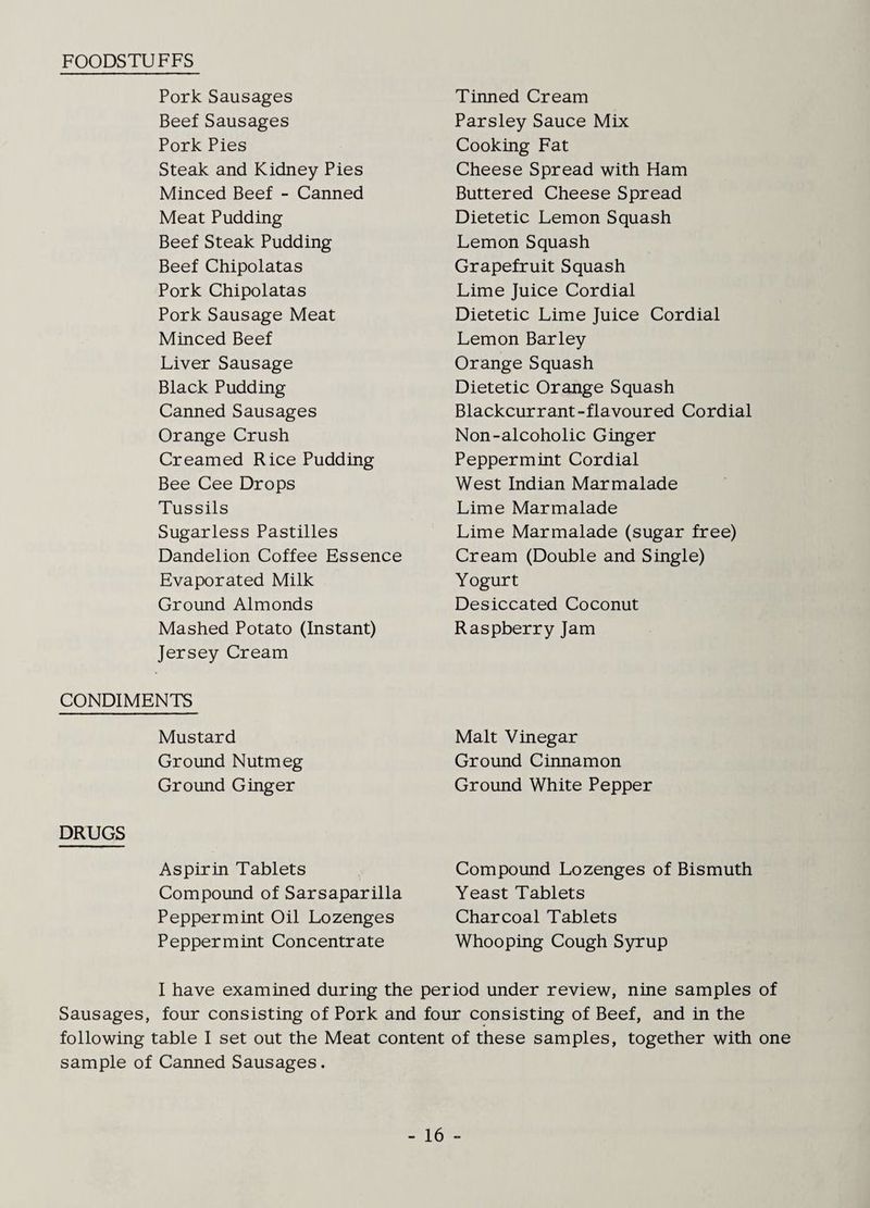 FOODSTUFFS Pork Sausages Tinned Cream Beef Sausages Parsley Sauce Mix Pork Pies Cooking Fat Steak and Kidney Pies Cheese Spread with Ham Minced Beef - Canned Buttered Cheese Spread Meat Pudding Dietetic Lemon Squash Beef Steak Pudding Lemon Squash Beef Chipolatas Grapefruit Squash Pork Chipolatas Lime Juice Cordial Pork Sausage Meat Dietetic Lime Juice Cordial Minced Beef Lemon Barley Liver Sausage Orange Squash Black Pudding Dietetic Orange Squash Canned Sausages Blackcurrant-flavoured Cordial Orange Crush Non-alcoholic Ginger Creamed Rice Pudding Peppermint Cordial Bee Cee Drops West Indian Marmalade Tussils Lime Marmalade Sugarless Pastilles Lime Marmalade (sugar free) Dandelion Coffee Essence Cream (Double and Single) Evaporated Milk Yogurt Ground Almonds Desiccated Coconut Mashed Potato (Instant) Raspberry Jam Jersey Cream CONDIMENTS Mustard Malt Vinegar Ground Nutmeg Ground Cinnamon Ground Ginger Ground White Pepper DRUGS Aspirin Tablets Compound Lozenges of Bismuth Compound of Sarsaparilla Yeast Tablets Peppermint Oil Lozenges Charcoal Tablets Peppermint Concentrate Whooping Cough S3n:up I have examined during the period under review, nine samples of Sausages, four consisting of Pork and four consisting of Beef, and in the following table I set out the Meat content of these samples, together with one sample of Canned Sausages.
