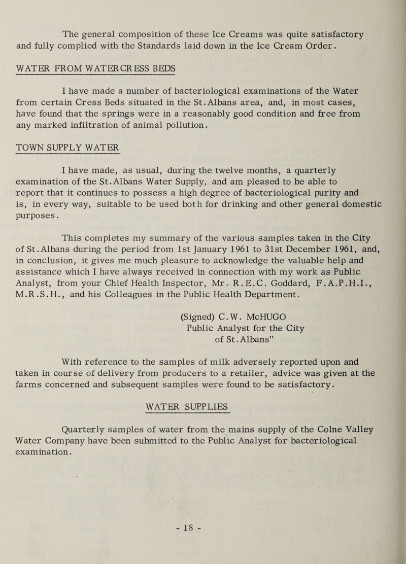 The general composition of these Ice Creams was quite satisfactory and fully complied with the Standards laid down in the Ice Cream Order. WATER FROM WATERCRESS BEDS I have made a number of bacteriological examinations of the Water from certain Cress Beds situated in the St.Albans area, and, in most cases, have found that the springs were in a reasonably good condition and free from any marked infiltration of animal pollution. TOWN SUPPLY WATER I have made, as usual, during the twelve months, a quarterly examination of the St. Albans Water Supply, and am pleased to be able to report that it continues to possess a high degree of bacteriological purity and is, in every way, suitable to be used both for drinking and other general domestic purposes. This completes my summary of the various samples taken in the City of St.Albans during the period from 1st January 1961 to 31st December 1961, and, in conclusion, it gives me much pleasure to acknowledge the valuable help and assistance which I have always received in connection with my work as Public Analyst, from your Chief Health Inspector, Mr. R.E.C. Goddard, F.A.P.H.I., M.R.S.H., and his Colleagues in the Public Health Department. (Signed) C.W. McHUGO Public Analyst for the City of St.Albans With reference to the samples of milk adversely reported upon and taken in course of delivery from producers to a retailer, advice was given at the farms concerned and subsequent samples were found to be satisfactory. WATER SUPPLIES Quarterly samples of water from the mains supply of the Colne Valley Water Company have been submitted to the Public Analyst for bacteriological examination.
