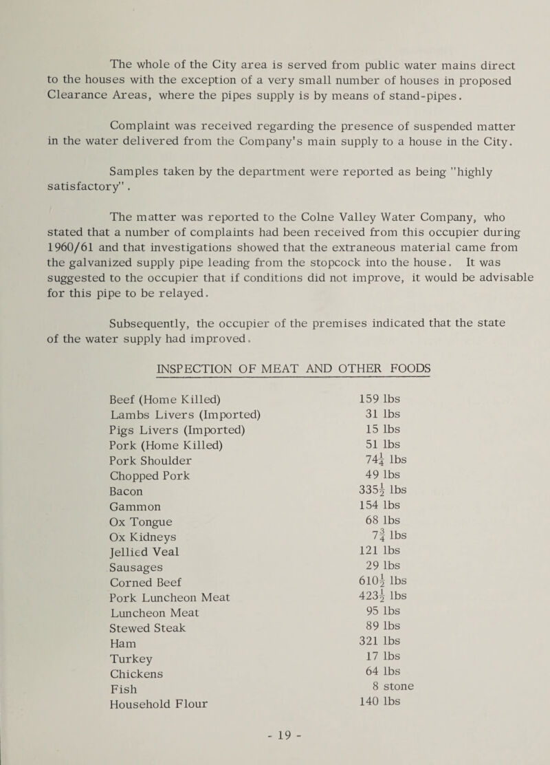 The whole of the City area is served from public water mains direct to the houses with the exception of a very small number of houses in proposed Clearance Areas, where the pipes supply is by means of stand-pipes. Complaint was received regarding the presence of suspended matter in the water delivered from the Company’s main supply to a house in the City. Samples taken by the department were reported as being highly satisfactory . The matter was reported to the Colne Valley Water Company, who stated that a number of complaints had been received from this occupier during 1960/61 and that investigations showed that the extraneous material came from the galvanized supply pipe leading from the stopcock into the house. It was suggested to the occupier that if conditions did not improve, it would be advisable for this pipe to be relayed. Subsequently, the occupier of the premises indicated that the state of the water supply had improved. INSPECTION OF MEAT AND OTHER FOODS Beef (Home Killed) 159 lbs Lambs Livers (Imported) 31 lbs Pigs Livers (Imported) 15 lbs Pork (Home Killed) 51 lbs Pork Shoulder 74j lbs Chopped Pork 49 lbs Bacon 335^ lbs Gammon 154 lbs Ox Tongue 68 lbs Ox Kidneys lbs Jellied Veal 121 lbs Sausages 29 lbs Corned Beef 610^ lbs Pork Luncheon Meat 423^ lbs Luncheon Meat 95 lbs Stewed Steak 89 lbs Ham 821 lbs Turkey 17 lbs Chickens 64 lbs 8 stone Household Flour 140 lbs