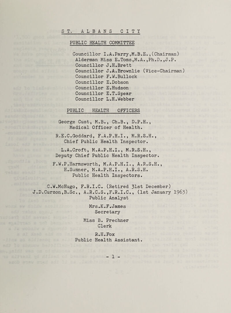 S T, ALBANS CITY PUBLIC HEALTH COMMITTEE Councillor I.A.Parry,M.B.E.,(Chairman) Alderman Miss E.Toms,M.A.,Ph.D,,J.P, Councillor J.H.Brett Councillor J.A.Brownlie (Vice-Chairman) Councillor F.W.Bullock Councillor E,Dobson Councillor E.Hudson Councillor E.T.Spear Councillor L.H.Webber PUBLIC HEALTH OFFICERS George Cust, M.B., Ch.B., D.P.H., Medical Officer of Health. R.E.C.Goddard, F.A.P.H.I., M.R.S.H., Chief Public Health Inspector. L.A.Croft, M.A.P.H.I., M.R.S.H., Deputy Chief Public Health Inspector. F.W.P,Harmsworth, M.A.P.H.I., A.R.S.H., H.Sumner, M.A.P.H.I., A.R.S.H. Public Health Inspectors. C.W.McHugo, F.R.I.C. (Retired 31st December) J.D.Curzon,B.Sc., A.R.C.S.,F.R.I.C., (1st January I965) Public Analyst Mrs.K.F.James Secretary Miss B. Prechner Clerk R. H. Fox Public Health Assistant.